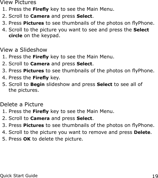 19Quick Start GuideView Pictures1. Press the Firey key to see the Main Menu.2. Scroll to Camera and press Select.3. Press Pictures to see thumbnails of the photos on yPhone.4. Scroll to the picture you want to see and press the Select circle on the keypad.View a Slideshow1. Press the Firey key to see the Main Menu.2. Scroll to Camera and press Select.3. Press Pictures to see thumbnails of the photos on yPhone.4. Press the Firey key.5. Scroll to Begin slideshow and press Select to see all of the pictures.Delete a Picture1. Press the Firey key to see the Main Menu.2. Scroll to Camera and press Select.3. Press Pictures to see thumbnails of the photos on yPhone.4. Scroll to the picture you want to remove and press Delete. 5. Press OK to delete the picture.