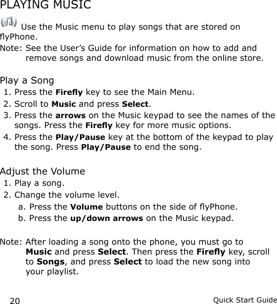 20 Quick Start GuidePLAYING MUSIC Use the Music menu to play songs that are stored on yPhone. Note:  See the User’s Guide for information on how to add and remove songs and download music from the online store.Play a Song1. Press the Firey key to see the Main Menu.2. Scroll to Music and press Select.3. Press the arrows on the Music keypad to see the names of the songs. Press the Firey key for more music options.4. Press the Play/Pause key at the bottom of the keypad to play the song. Press Play/Pause to end the song.Adjust the Volume1. Play a song.2. Change the volume level.a. Press the Volume buttons on the side of yPhone.b. Press the up/down arrows on the Music keypad.Note:  After loading a song onto the phone, you must go to  Music and press Select. Then press the Firey key, scroll to Songs, and press Select to load the new song into  your playlist.