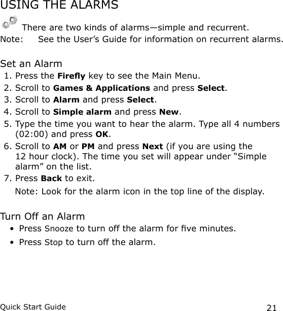 21Quick Start GuideUSING THE ALARMS There are two kinds of alarms—simple and recurrent. Note:   See the User’s Guide for information on recurrent alarms.Set an Alarm1. Press the Firey key to see the Main Menu.2. Scroll to Games &amp; Applications and press Select.3. Scroll to Alarm and press Select.4. Scroll to Simple alarm and press New.5. Type the time you want to hear the alarm. Type all 4 numbers (02:00) and press OK.6. Scroll to AM or PM and press Next (if you are using the 12 hour clock). The time you set will appear under “Simple alarm” on the list.7. Press Back to exit.      Note: Look for the alarm icon in the top line of the display. Turn Off an AlarmPress Snooze to turn off the alarm for ve minutes.Press Stop to turn off the alarm.••