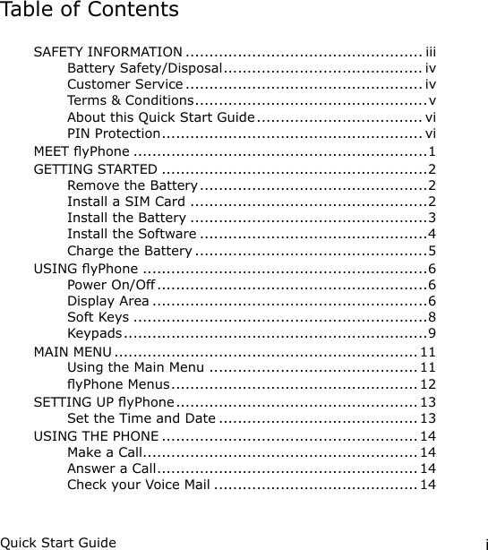 iQuick Start GuideTable of ContentsSAFETY INFORMATION .................................................. iiiBattery Safety/Disposal .......................................... ivCustomer Service .................................................. ivTerms &amp; Conditions .................................................vAbout this Quick Start Guide ................................... viPIN Protection ....................................................... viMEET yPhone ..............................................................1GETTING STARTED ........................................................2Remove the Battery ................................................2Install a SIM Card ..................................................2Install the Battery ..................................................3Install the Software ................................................4Charge the Battery .................................................5USING yPhone ............................................................6Power On/Off .........................................................6Display Area ..........................................................6Soft Keys ..............................................................8Keypads ................................................................9MAIN MENU ................................................................ 11Using the Main Menu ............................................ 11yPhone Menus .................................................... 12SETTING UP yPhone ................................................... 13Set the Time and Date .......................................... 13USING THE PHONE ...................................................... 14Make a Call..........................................................14Answer a Call .......................................................14Check your Voice Mail ........................................... 14