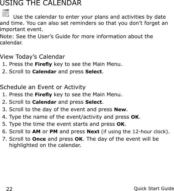 22 Quick Start GuideUSING THE CALENDAR Use the calendar to enter your plans and activities by date and time. You can also set reminders so that you don’t forget an important event.Note: See the User’s Guide for more information about the calendar.View Today’s Calendar1. Press the Firey key to see the Main Menu.2. Scroll to Calendar and press Select.Schedule an Event or Activity1. Press the Firey key to see the Main Menu.2. Scroll to Calendar and press Select.3. Scroll to the day of the event and press New.4. Type the name of the event/activity and press OK.5. Type the time the event starts and press OK.6. Scroll to AM or PM and press Next (if using the 12-hour clock).7. Scroll to Once and press OK. The day of the event will be highlighted on the calendar.