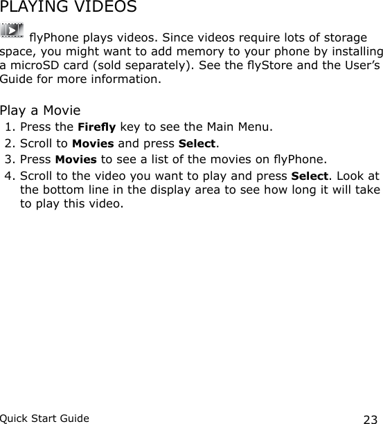 23Quick Start GuidePLAYING VIDEOS yPhone plays videos. Since videos require lots of storage space, you might want to add memory to your phone by installing a microSD card (sold separately). See the yStore and the User’s Guide for more information.Play a Movie1. Press the Firey key to see the Main Menu.2. Scroll to Movies and press Select.3. Press Movies to see a list of the movies on yPhone. 4. Scroll to the video you want to play and press Select. Look at the bottom line in the display area to see how long it will take to play this video.