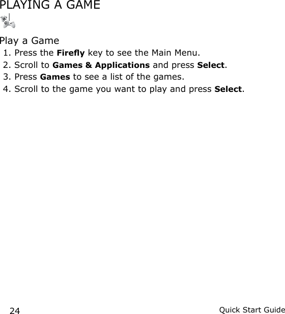 24 Quick Start GuidePLAYING A GAME Play a Game1. Press the Firey key to see the Main Menu.2. Scroll to Games &amp; Applications and press Select.3. Press Games to see a list of the games.4. Scroll to the game you want to play and press Select.