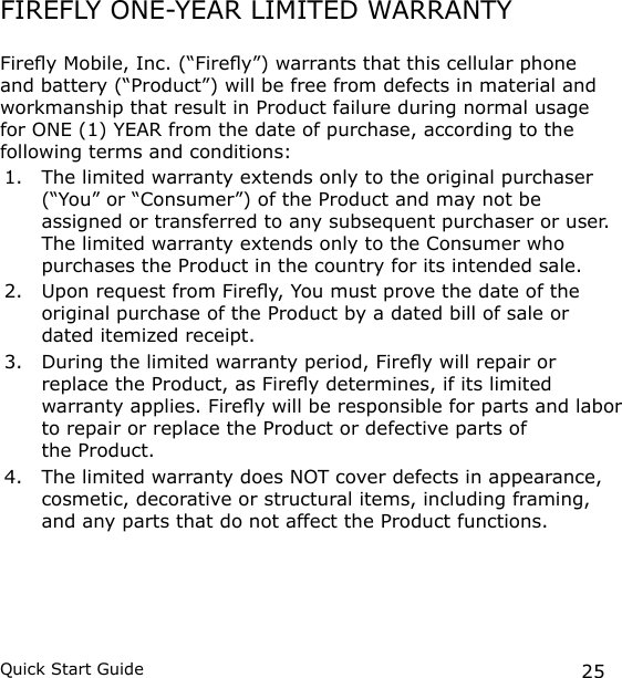 25Quick Start GuideFIREFLY ONE-YEAR LIMITED WARRANTYFirey Mobile, Inc. (“Firey”) warrants that this cellular phone and battery (“Product”) will be free from defects in material and workmanship that result in Product failure during normal usage for ONE (1) YEAR from the date of purchase, according to the following terms and conditions:1.  The limited warranty extends only to the original purchaser (“You” or “Consumer”) of the Product and may not be assigned or transferred to any subsequent purchaser or user. The limited warranty extends only to the Consumer who purchases the Product in the country for its intended sale.2.  Upon request from Firey, You must prove the date of the original purchase of the Product by a dated bill of sale or dated itemized receipt.3.  During the limited warranty period, Firey will repair or replace the Product, as Firey determines, if its limited warranty applies. Firey will be responsible for parts and labor to repair or replace the Product or defective parts of  the Product.4.  The limited warranty does NOT cover defects in appearance, cosmetic, decorative or structural items, including framing, and any parts that do not affect the Product functions.