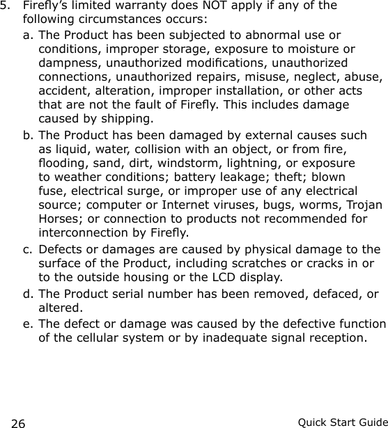 26 Quick Start Guide5.  Firey’s limited warranty does NOT apply if any of the following circumstances occurs:a. The Product has been subjected to abnormal use or conditions, improper storage, exposure to moisture or dampness, unauthorized modications, unauthorized connections, unauthorized repairs, misuse, neglect, abuse, accident, alteration, improper installation, or other acts that are not the fault of Firey. This includes damage caused by shipping.b. The Product has been damaged by external causes such as liquid, water, collision with an object, or from re, ooding, sand, dirt, windstorm, lightning, or exposure to weather conditions; battery leakage; theft; blown fuse, electrical surge, or improper use of any electrical source; computer or Internet viruses, bugs, worms, Trojan Horses; or connection to products not recommended for interconnection by Firey.c. Defects or damages are caused by physical damage to the surface of the Product, including scratches or cracks in or to the outside housing or the LCD display.d. The Product serial number has been removed, defaced, or altered.e. The defect or damage was caused by the defective function of the cellular system or by inadequate signal reception.