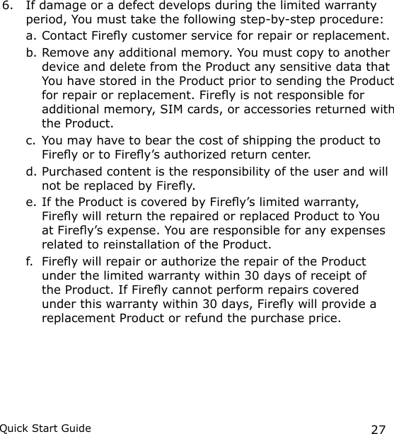 27Quick Start Guide6.  If damage or a defect develops during the limited warranty period, You must take the following step-by-step procedure:a. Contact Firey customer service for repair or replacement. b. Remove any additional memory. You must copy to another device and delete from the Product any sensitive data that You have stored in the Product prior to sending the Product for repair or replacement. Firey is not responsible for additional memory, SIM cards, or accessories returned with the Product.c. You may have to bear the cost of shipping the product to Firey or to Firey’s authorized return center.d. Purchased content is the responsibility of the user and will not be replaced by Firey.e. If the Product is covered by Firey’s limited warranty, Firey will return the repaired or replaced Product to You at Firey’s expense. You are responsible for any expenses related to reinstallation of the Product.f.  Firey will repair or authorize the repair of the Product under the limited warranty within 30 days of receipt of the Product. If Firey cannot perform repairs covered under this warranty within 30 days, Firey will provide a replacement Product or refund the purchase price.