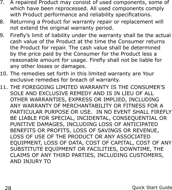 28 Quick Start Guide7.  A repaired Product may consist of used components, some of which have been reprocessed. All used components comply with Product performance and reliability specications.8.  Returning a Product for warranty repair or replacement will not extend the original warranty period.9.  Firey’s limit of liability under the warranty shall be the actual cash value of the Product at the time the Consumer returns the Product for repair. The cash value shall be determined by the price paid by the Consumer for the Product less a reasonable amount for usage. Firey shall not be liable for any other losses or damages.10. The remedies set forth in this limited warranty are Your exclusive remedies for breach of warranty.11. THE FOREGOING LIMITED WARRANTY IS THE CONSUMER’S SOLE AND EXCLUSIVE REMEDY AND IS IN LIEU OF ALL OTHER WARRANTIES, EXPRESS OR IMPLIED, INCLUDING ANY WARRANTY OF MERCHANTABILITY OR FITNESS FOR A PARTICULAR PURPOSE OR USE.  IN NO EVENT SHALL FIREFLY BE LIABLE FOR SPECIAL, INCIDENTAL, CONSEQUENTIAL OR PUNITIVE DAMAGES, INCLUDING LOSS OF ANTICIPATED BENEFITS OR PROFITS, LOSS OF SAVINGS OR REVENUE, LOSS OF USE OF THE PRODUCT OR ANY ASSOCIATED EQUIPMENT, LOSS OF DATA, COST OF CAPITAL, COST OF ANY SUBSTITUTE EQUIPMENT OR FACILITIES, DOWNTIME, THE CLAIMS OF ANY THIRD PARTIES, INCLUDING CUSTOMERS, AND INJURY TO 