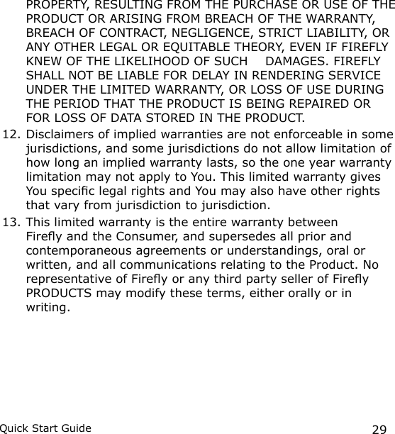 29Quick Start Guide  PROPERTY, RESULTING FROM THE PURCHASE OR USE OF THE PRODUCT OR ARISING FROM BREACH OF THE WARRANTY, BREACH OF CONTRACT, NEGLIGENCE, STRICT LIABILITY, OR ANY OTHER LEGAL OR EQUITABLE THEORY, EVEN IF FIREFLY KNEW OF THE LIKELIHOOD OF SUCH   DAMAGES. FIREFLY SHALL NOT BE LIABLE FOR DELAY IN RENDERING SERVICE UNDER THE LIMITED WARRANTY, OR LOSS OF USE DURING THE PERIOD THAT THE PRODUCT IS BEING REPAIRED OR FOR LOSS OF DATA STORED IN THE PRODUCT.12. Disclaimers of implied warranties are not enforceable in some jurisdictions, and some jurisdictions do not allow limitation of how long an implied warranty lasts, so the one year warranty limitation may not apply to You. This limited warranty gives You specic legal rights and You may also have other rights that vary from jurisdiction to jurisdiction.13. This limited warranty is the entire warranty between Firey and the Consumer, and supersedes all prior and contemporaneous agreements or understandings, oral or written, and all communications relating to the Product. No representative of Firey or any third party seller of Firey PRODUCTS may modify these terms, either orally or in writing.