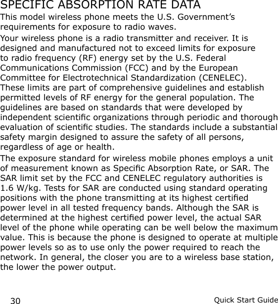 30 Quick Start GuideSPECIFIC ABSORPTION RATE DATAThis model wireless phone meets the U.S. Government’s requirements for exposure to radio waves.Your wireless phone is a radio transmitter and receiver. It is designed and manufactured not to exceed limits for exposure to radio frequency (RF) energy set by the U.S. Federal Communications Commission (FCC) and by the European Committee for Electrotechnical Standardization (CENELEC). These limits are part of comprehensive guidelines and establish permitted levels of RF energy for the general population. The guidelines are based on standards that were developed by independent scientic organizations through periodic and thorough evaluation of scientic studies. The standards include a substantial safety margin designed to assure the safety of all persons, regardless of age or health.The exposure standard for wireless mobile phones employs a unit of measurement known as Specic Absorption Rate, or SAR. The SAR limit set by the FCC and CENELEC regulatory authorities is 1.6 W/kg. Tests for SAR are conducted using standard operating positions with the phone transmitting at its highest certied power level in all tested frequency bands. Although the SAR is determined at the highest certied power level, the actual SAR level of the phone while operating can be well below the maximum value. This is because the phone is designed to operate at multiple power levels so as to use only the power required to reach the network. In general, the closer you are to a wireless base station, the lower the power output.