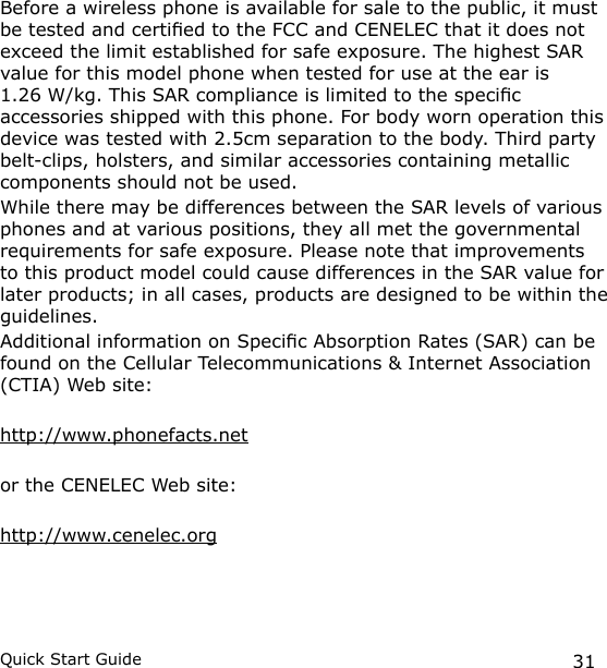 31Quick Start GuideBefore a wireless phone is available for sale to the public, it must be tested and certied to the FCC and CENELEC that it does not exceed the limit established for safe exposure. The highest SAR value for this model phone when tested for use at the ear is  1.26 W/kg. This SAR compliance is limited to the specic accessories shipped with this phone. For body worn operation this device was tested with 2.5cm separation to the body. Third party belt-clips, holsters, and similar accessories containing metallic components should not be used.While there may be differences between the SAR levels of various phones and at various positions, they all met the governmental requirements for safe exposure. Please note that improvements to this product model could cause differences in the SAR value for later products; in all cases, products are designed to be within the guidelines.Additional information on Specic Absorption Rates (SAR) can be found on the Cellular Telecommunications &amp; Internet Association (CTIA) Web site:http://www.phonefacts.netor the CENELEC Web site:http://www.cenelec.org