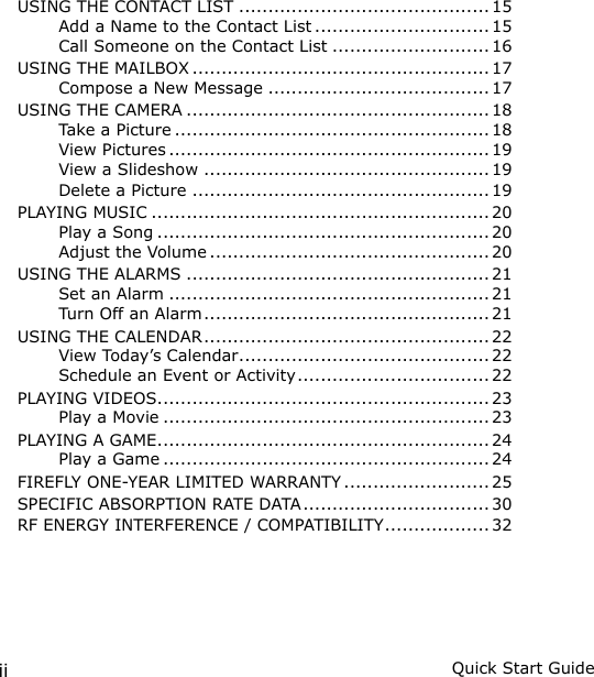 ii Quick Start GuideUSING THE CONTACT LIST ........................................... 15Add a Name to the Contact List .............................. 15Call Someone on the Contact List ........................... 16USING THE MAILBOX ................................................... 17Compose a New Message ...................................... 17USING THE CAMERA .................................................... 18Take a Picture ...................................................... 18View Pictures ....................................................... 19View a Slideshow .................................................19Delete a Picture ...................................................19PLAYING MUSIC ..........................................................20Play a Song ......................................................... 20Adjust the Volume ................................................ 20USING THE ALARMS .................................................... 21Set an Alarm ....................................................... 21Turn Off an Alarm ................................................. 21USING THE CALENDAR ................................................. 22View Today’s Calendar ........................................... 22Schedule an Event or Activity ................................. 22PLAYING VIDEOS ......................................................... 23Play a Movie ........................................................ 23PLAYING A GAME ......................................................... 24Play a Game ........................................................ 24FIREFLY ONE-YEAR LIMITED WARRANTY ......................... 25SPECIFIC ABSORPTION RATE DATA ................................ 30RF ENERGY INTERFERENCE / COMPATIBILITY .................. 32
