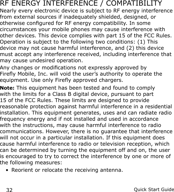 32 Quick Start GuideRF ENERGY INTERFERENCE / COMPATIBILITYNearly every electronic device is subject to RF energy interference from external sources if inadequately shielded, designed, or otherwise congured for RF energy compatibility. In some circumstances your mobile phones may cause interference with other devices. This device complies with part 15 of the FCC Rules. Operation is subject to the following two conditions: (1) This device may not cause harmful interference, and (2) this device must accept any interference received, including interference that may cause undesired operation.Any changes or modications not expressly approved by Firey Mobile, Inc. will void the user’s authority to operate the equipment. Use only Firey approved chargers.Note: This equipment has been tested and found to comply with the limits for a Class B digital device, pursuant to part 15 of the FCC Rules. These limits are designed to provide reasonable protection against harmful interference in a residential installation. This equipment generates, uses and can radiate radio frequency energy and if not installed and used in accordance with the instructions, may cause harmful interference to radio communications. However, there is no guarantee that interference will not occur in a particular installation. If this equipment does cause harmful interference to radio or television reception, which can be determined by turning the equipment off and on, the user is encouraged to try to correct the interference by one or more of the following measures:Reorient or relocate the receiving antenna.•