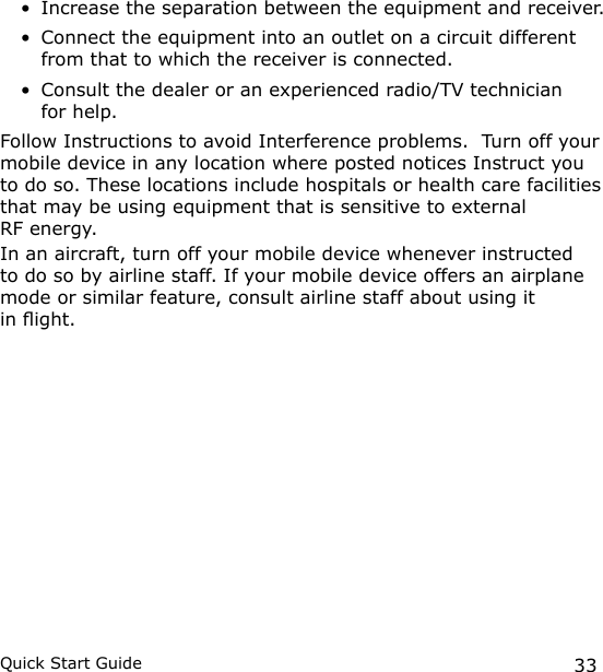 33Quick Start GuideIncrease the separation between the equipment and receiver.Connect the equipment into an outlet on a circuit different from that to which the receiver is connected.Consult the dealer or an experienced radio/TV technician  for help.Follow Instructions to avoid Interference problems.  Turn off your mobile device in any location where posted notices Instruct you to do so. These locations include hospitals or health care facilities that may be using equipment that is sensitive to external  RF energy.In an aircraft, turn off your mobile device whenever instructed to do so by airline staff. If your mobile device offers an airplane mode or similar feature, consult airline staff about using it  in ight.•••