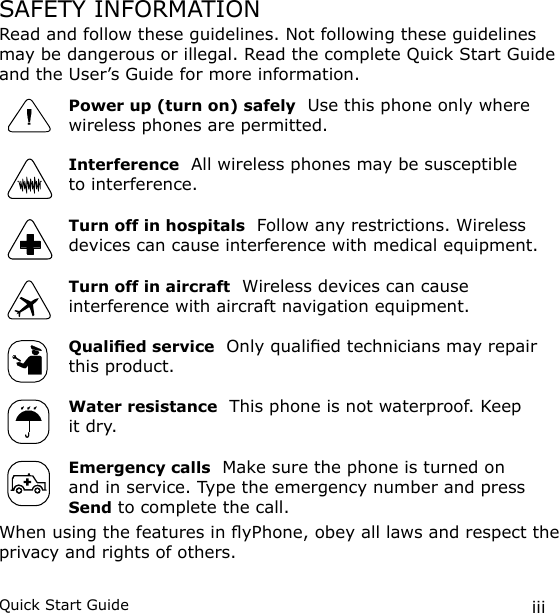 iiiQuick Start GuideSAFETY INFORMATIONRead and follow these guidelines. Not following these guidelines may be dangerous or illegal. Read the complete Quick Start Guide and the User’s Guide for more information.Power up (turn on) safely  Use this phone only where wireless phones are permitted.Interference  All wireless phones may be susceptible to interference.Turn off in hospitals  Follow any restrictions. Wireless devices can cause interference with medical equipment.Turn off in aircraft  Wireless devices can cause interference with aircraft navigation equipment.Qualied service  Only qualied technicians may repair this product.Water resistance  This phone is not waterproof. Keep it dry. Emergency calls  Make sure the phone is turned on and in service. Type the emergency number and press Send to complete the call.When using the features in yPhone, obey all laws and respect the privacy and rights of others.