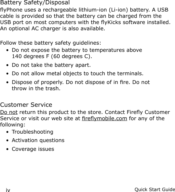 iv Quick Start GuideBattery Safety/DisposalyPhone uses a rechargeable lithium-ion (Li-ion) battery. A USB cable is provided so that the battery can be charged from the USB port on most computers with the yKicks software installed. An optional AC charger is also available.Follow these battery safety guidelines:Do not expose the battery to temperatures above 140 degrees F (60 degrees C).Do not take the battery apart.Do not allow metal objects to touch the terminals.Dispose of properly. Do not dispose of in re. Do not throw in the trash.Customer ServiceDo not return this product to the store. Contact Firey Customer Service or visit our web site at reymobile.com for any of the following:TroubleshootingActivation questionsCoverage issues•••••••