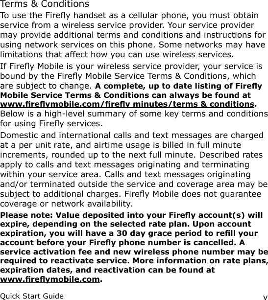 vQuick Start GuideTerms &amp; ConditionsTo use the Firey handset as a cellular phone, you must obtain service from a wireless service provider. Your service provider may provide additional terms and conditions and instructions for using network services on this phone. Some networks may have limitations that affect how you can use wireless services.If Firey Mobile is your wireless service provider, your service is bound by the Firey Mobile Service Terms &amp; Conditions, which are subject to change. A complete, up to date listing of Firey Mobile Service Terms &amp; Conditions can always be found at www.reymobile.com/rey minutes/terms &amp; conditions. Below is a high-level summary of some key terms and conditions for using Firey services.Domestic and international calls and text messages are charged at a per unit rate, and airtime usage is billed in full minute increments, rounded up to the next full minute. Described rates apply to calls and text messages originating and terminating within your service area. Calls and text messages originating and/or terminated outside the service and coverage area may be subject to additional charges. Firey Mobile does not guarantee coverage or network availability. Please note: Value deposited into your Firey account(s) will expire, depending on the selected rate plan. Upon account expiration, you will have a 30 day grace period to rell your account before your Firey phone number is cancelled. A service activation fee and new wireless phone number may be required to reactivate service. More information on rate plans, expiration dates, and reactivation can be found at  www.reymobile.com.