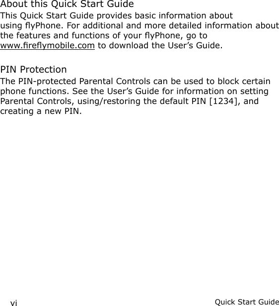 vi Quick Start GuideAbout this Quick Start GuideThis Quick Start Guide provides basic information about using yPhone. For additional and more detailed information about the features and functions of your yPhone, go to  www.reymobile.com to download the User’s Guide.PIN ProtectionThe PIN-protected Parental Controls can be used to block certain phone functions. See the User’s Guide for information on setting Parental Controls, using/restoring the default PIN [1234], and creating a new PIN.