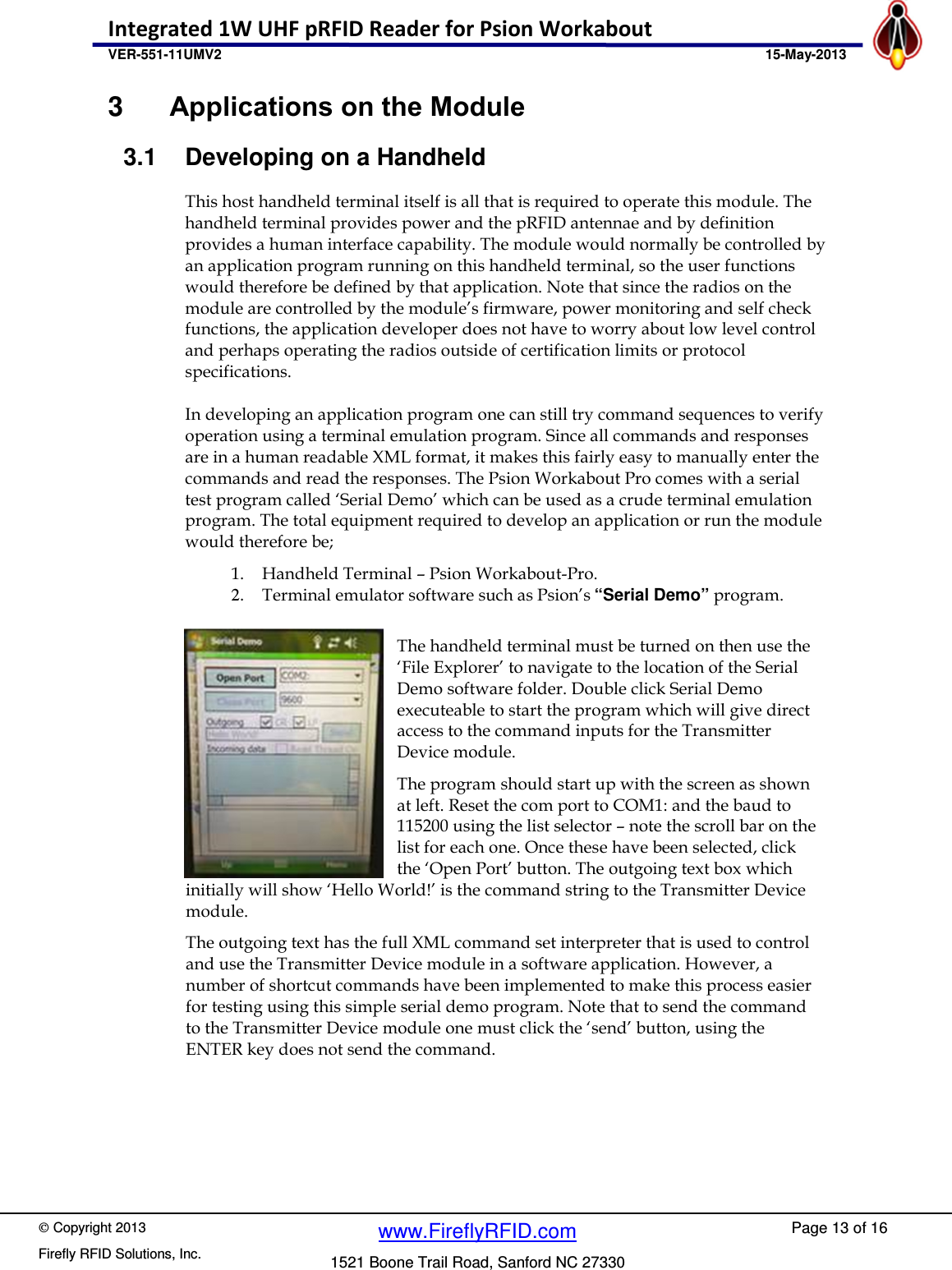    Copyright 2013 Firefly RFID Solutions, Inc. Page 13 of 16 www.FireflyRFID.com 1521 Boone Trail Road, Sanford NC 27330 Integrated 1W UHF pRFID Reader for Psion Workabout  VER-551-11UMV2                                               15-May-2013 3  Applications on the Module 3.1  Developing on a Handheld This host handheld terminal itself is all that is required to operate this module. The handheld terminal provides power and the pRFID antennae and by definition provides a human interface capability. The module would normally be controlled by an application program running on this handheld terminal, so the user functions would therefore be defined by that application. Note that since the radios on the module are controlled by the module&rsquo;s firmware, power monitoring and self check functions, the application developer does not have to worry about low level control and perhaps operating the radios outside of certification limits or protocol specifications.  In developing an application program one can still try command sequences to verify operation using a terminal emulation program. Since all commands and responses are in a human readable XML format, it makes this fairly easy to manually enter the commands and read the responses. The Psion Workabout Pro comes with a serial test program called &lsquo;Serial Demo&rsquo; which can be used as a crude terminal emulation program. The total equipment required to develop an application or run the module would therefore be;   1. Handheld Terminal &ndash; Psion Workabout-Pro. 2. Terminal emulator software such as Psion&rsquo;s &ldquo;Serial Demo&rdquo; program.  The handheld terminal must be turned on then use the &lsquo;File Explorer&rsquo; to navigate to the location of the Serial Demo software folder. Double click Serial Demo executeable to start the program which will give direct access to the command inputs for the Transmitter Device module. The program should start up with the screen as shown at left. Reset the com port to COM1: and the baud to 115200 using the list selector &ndash; note the scroll bar on the list for each one. Once these have been selected, click the &lsquo;Open Port&rsquo; button. The outgoing text box which initially will show &lsquo;Hello World!&rsquo; is the command string to the Transmitter Device module. The outgoing text has the full XML command set interpreter that is used to control and use the Transmitter Device module in a software application. However, a number of shortcut commands have been implemented to make this process easier for testing using this simple serial demo program. Note that to send the command to the Transmitter Device module one must click the &lsquo;send&rsquo; button, using the ENTER key does not send the command.    