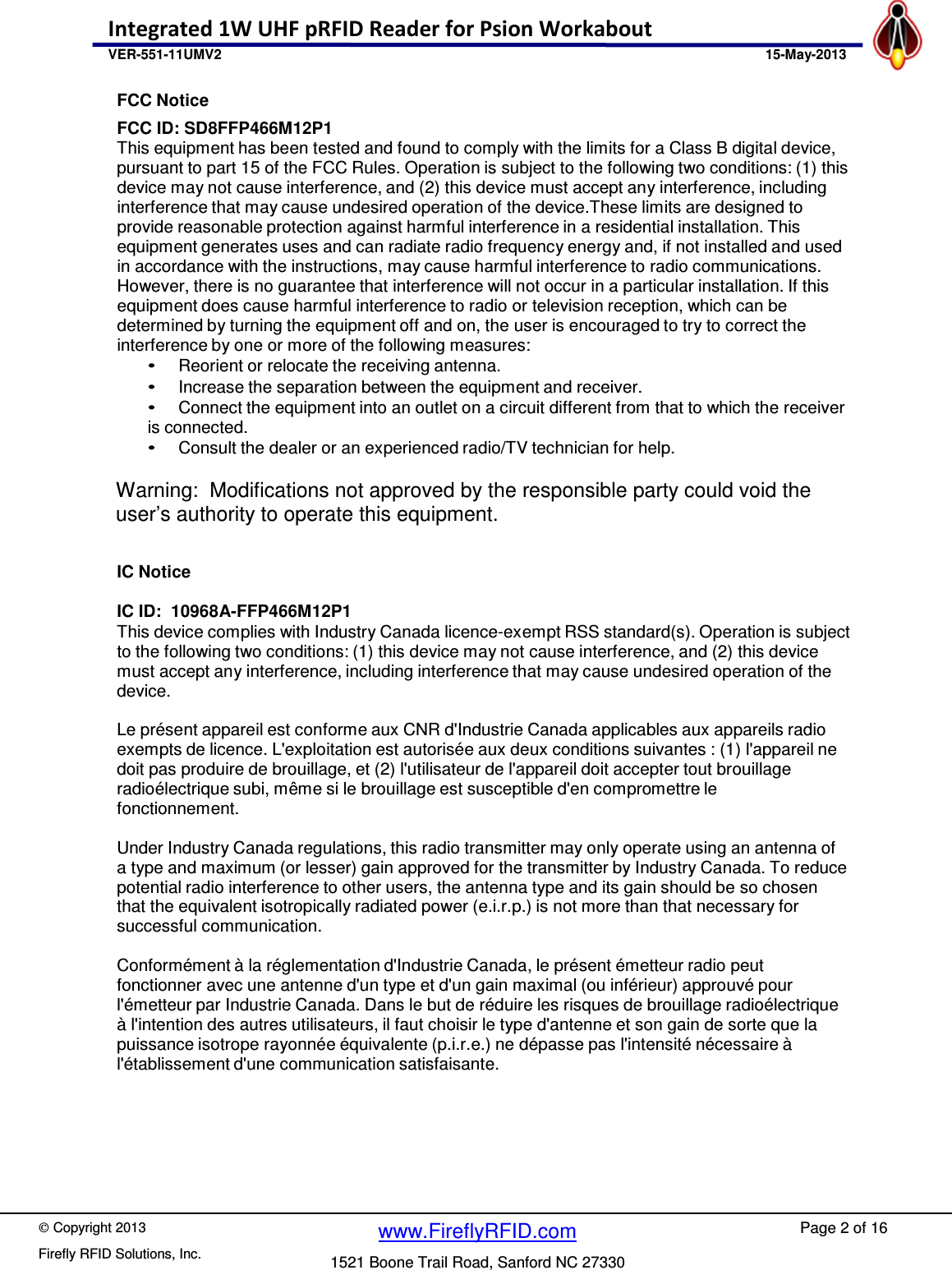    Copyright 2013 Firefly RFID Solutions, Inc. Page 2 of 16 www.FireflyRFID.com 1521 Boone Trail Road, Sanford NC 27330 Integrated 1W UHF pRFID Reader for Psion Workabout  VER-551-11UMV2                                               15-May-2013 FCC Notice FCC ID: SD8FFP466M12P1 This equipment has been tested and found to comply with the limits for a Class B digital device, pursuant to part 15 of the FCC Rules. Operation is subject to the following two conditions: (1) this device may not cause interference, and (2) this device must accept any interference, including interference that may cause undesired operation of the device.These limits are designed to provide reasonable protection against harmful interference in a residential installation. This equipment generates uses and can radiate radio frequency energy and, if not installed and used in accordance with the instructions, may cause harmful interference to radio communications. However, there is no guarantee that interference will not occur in a particular installation. If this equipment does cause harmful interference to radio or television reception, which can be determined by turning the equipment off and on, the user is encouraged to try to correct the interference by one or more of the following measures: &bull;   Reorient or relocate the receiving antenna. &bull;   Increase the separation between the equipment and receiver. &bull;   Connect the equipment into an outlet on a circuit different from that to which the receiver is connected. &bull;   Consult the dealer or an experienced radio/TV technician for help.  Warning:  Modifications not approved by the responsible party could void the user&rsquo;s authority to operate this equipment.   IC Notice  IC ID:  10968A-FFP466M12P1 This device complies with Industry Canada licence-exempt RSS standard(s). Operation is subject to the following two conditions: (1) this device may not cause interference, and (2) this device must accept any interference, including interference that may cause undesired operation of the device.  Le pr&eacute;sent appareil est conforme aux CNR d'Industrie Canada applicables aux appareils radio exempts de licence. L'exploitation est autoris&eacute;e aux deux conditions suivantes : (1) l'appareil ne doit pas produire de brouillage, et (2) l'utilisateur de l'appareil doit accepter tout brouillage radio&eacute;lectrique subi, m&ecirc;me si le brouillage est susceptible d'en compromettre le fonctionnement.  Under Industry Canada regulations, this radio transmitter may only operate using an antenna of a type and maximum (or lesser) gain approved for the transmitter by Industry Canada. To reduce potential radio interference to other users, the antenna type and its gain should be so chosen that the equivalent isotropically radiated power (e.i.r.p.) is not more than that necessary for successful communication.  Conform&eacute;ment &agrave; la r&eacute;glementation d'Industrie Canada, le pr&eacute;sent &eacute;metteur radio peut fonctionner avec une antenne d'un type et d'un gain maximal (ou inf&eacute;rieur) approuv&eacute; pour l'&eacute;metteur par Industrie Canada. Dans le but de r&eacute;duire les risques de brouillage radio&eacute;lectrique &agrave; l'intention des autres utilisateurs, il faut choisir le type d'antenne et son gain de sorte que la puissance isotrope rayonn&eacute;e &eacute;quivalente (p.i.r.e.) ne d&eacute;passe pas l'intensit&eacute; n&eacute;cessaire &agrave; l'&eacute;tablissement d'une communication satisfaisante.    
