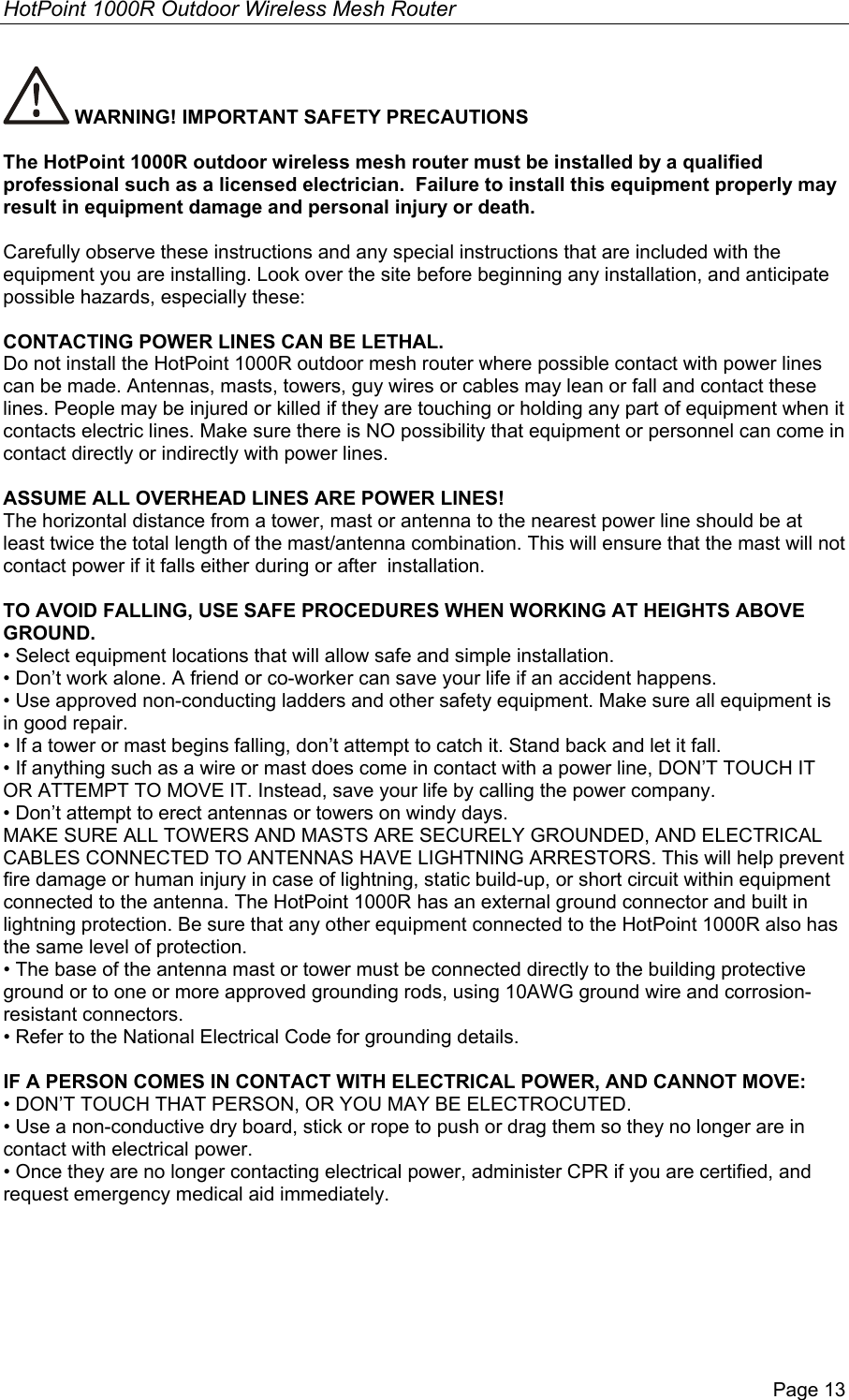 HotPoint 1000R Outdoor Wireless Mesh Router Page 13  WARNING! IMPORTANT SAFETY PRECAUTIONS  The HotPoint 1000R outdoor wireless mesh router must be installed by a qualified professional such as a licensed electrician.  Failure to install this equipment properly may result in equipment damage and personal injury or death.  Carefully observe these instructions and any special instructions that are included with the equipment you are installing. Look over the site before beginning any installation, and anticipate possible hazards, especially these:  CONTACTING POWER LINES CAN BE LETHAL. Do not install the HotPoint 1000R outdoor mesh router where possible contact with power lines can be made. Antennas, masts, towers, guy wires or cables may lean or fall and contact these lines. People may be injured or killed if they are touching or holding any part of equipment when it contacts electric lines. Make sure there is NO possibility that equipment or personnel can come in contact directly or indirectly with power lines.   ASSUME ALL OVERHEAD LINES ARE POWER LINES! The horizontal distance from a tower, mast or antenna to the nearest power line should be at least twice the total length of the mast/antenna combination. This will ensure that the mast will not contact power if it falls either during or after  installation.  TO AVOID FALLING, USE SAFE PROCEDURES WHEN WORKING AT HEIGHTS ABOVE GROUND. • Select equipment locations that will allow safe and simple installation. • Don’t work alone. A friend or co-worker can save your life if an accident happens. • Use approved non-conducting ladders and other safety equipment. Make sure all equipment is in good repair. • If a tower or mast begins falling, don’t attempt to catch it. Stand back and let it fall.  • If anything such as a wire or mast does come in contact with a power line, DON’T TOUCH IT OR ATTEMPT TO MOVE IT. Instead, save your life by calling the power company. • Don’t attempt to erect antennas or towers on windy days. MAKE SURE ALL TOWERS AND MASTS ARE SECURELY GROUNDED, AND ELECTRICAL CABLES CONNECTED TO ANTENNAS HAVE LIGHTNING ARRESTORS. This will help prevent fire damage or human injury in case of lightning, static build-up, or short circuit within equipment connected to the antenna. The HotPoint 1000R has an external ground connector and built in lightning protection. Be sure that any other equipment connected to the HotPoint 1000R also has the same level of protection. • The base of the antenna mast or tower must be connected directly to the building protective ground or to one or more approved grounding rods, using 10AWG ground wire and corrosion-resistant connectors.  • Refer to the National Electrical Code for grounding details.  IF A PERSON COMES IN CONTACT WITH ELECTRICAL POWER, AND CANNOT MOVE: • DON’T TOUCH THAT PERSON, OR YOU MAY BE ELECTROCUTED. • Use a non-conductive dry board, stick or rope to push or drag them so they no longer are in contact with electrical power. • Once they are no longer contacting electrical power, administer CPR if you are certified, and request emergency medical aid immediately. 