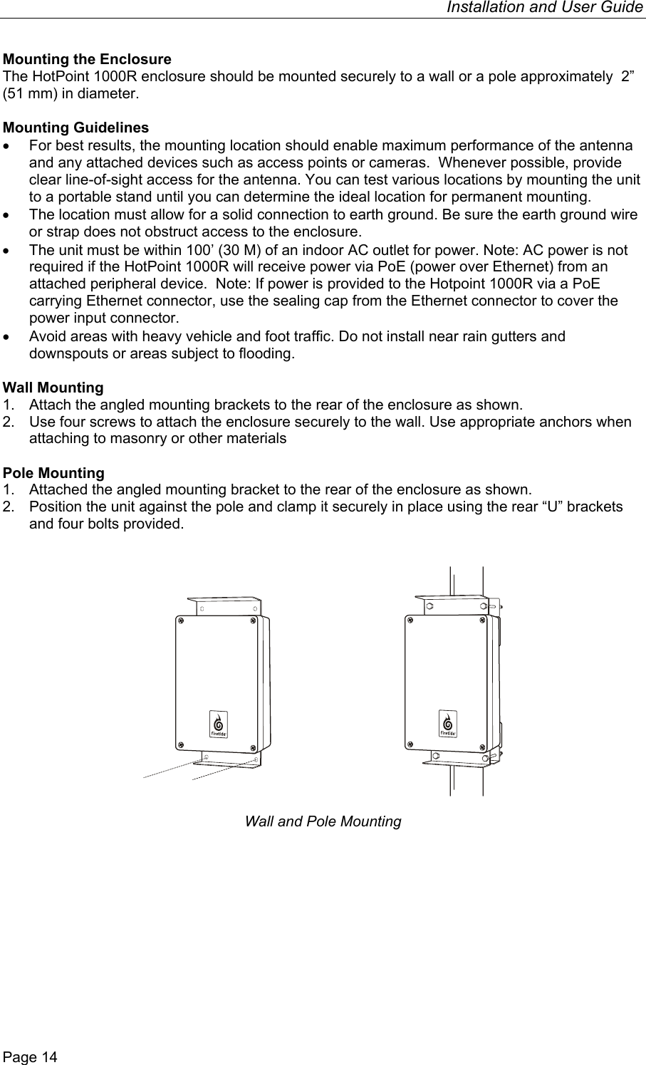 Installation and User Guide  Page 14 Mounting the Enclosure The HotPoint 1000R enclosure should be mounted securely to a wall or a pole approximately  2” (51 mm) in diameter.   Mounting Guidelines •  For best results, the mounting location should enable maximum performance of the antenna and any attached devices such as access points or cameras.  Whenever possible, provide clear line-of-sight access for the antenna. You can test various locations by mounting the unit to a portable stand until you can determine the ideal location for permanent mounting. •  The location must allow for a solid connection to earth ground. Be sure the earth ground wire or strap does not obstruct access to the enclosure.  •  The unit must be within 100’ (30 M) of an indoor AC outlet for power. Note: AC power is not required if the HotPoint 1000R will receive power via PoE (power over Ethernet) from an attached peripheral device.  Note: If power is provided to the Hotpoint 1000R via a PoE carrying Ethernet connector, use the sealing cap from the Ethernet connector to cover the power input connector. •  Avoid areas with heavy vehicle and foot traffic. Do not install near rain gutters and downspouts or areas subject to flooding.  Wall Mounting 1.  Attach the angled mounting brackets to the rear of the enclosure as shown. 2.  Use four screws to attach the enclosure securely to the wall. Use appropriate anchors when attaching to masonry or other materials  Pole Mounting 1.  Attached the angled mounting bracket to the rear of the enclosure as shown. 2.  Position the unit against the pole and clamp it securely in place using the rear “U” brackets and four bolts provided.        Wall and Pole Mounting   