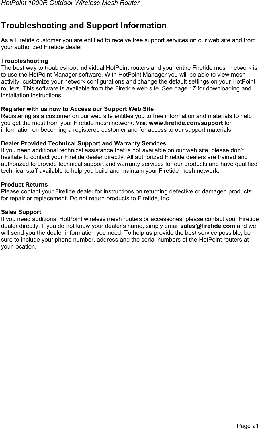 HotPoint 1000R Outdoor Wireless Mesh Router Page 21 Troubleshooting and Support Information  As a Firetide customer you are entitled to receive free support services on our web site and from your authorized Firetide dealer.  Troubleshooting The best way to troubleshoot individual HotPoint routers and your entire Firetide mesh network is to use the HotPoint Manager software. With HotPoint Manager you will be able to view mesh activity, customize your network configurations and change the default settings on your HotPoint routers. This software is available from the Firetide web site. See page 17 for downloading and installation instructions.  Register with us now to Access our Support Web Site Registering as a customer on our web site entitles you to free information and materials to help you get the most from your Firetide mesh network. Visit www.firetide.com/support for information on becoming a registered customer and for access to our support materials.  Dealer Provided Technical Support and Warranty Services If you need additional technical assistance that is not available on our web site, please don’t hesitate to contact your Firetide dealer directly. All authorized Firetide dealers are trained and authorized to provide technical support and warranty services for our products and have qualified technical staff available to help you build and maintain your Firetide mesh network.  Product Returns Please contact your Firetide dealer for instructions on returning defective or damaged products for repair or replacement. Do not return products to Firetide, Inc.  Sales Support If you need additional HotPoint wireless mesh routers or accessories, please contact your Firetide dealer directly. If you do not know your dealer’s name, simply email sales@firetide.com and we will send you the dealer information you need. To help us provide the best service possible, be sure to include your phone number, address and the serial numbers of the HotPoint routers at your location.   