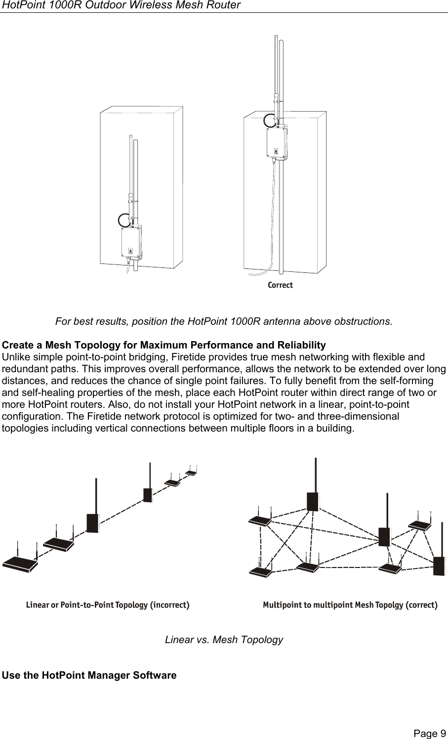 HotPoint 1000R Outdoor Wireless Mesh Router Page 9   For best results, position the HotPoint 1000R antenna above obstructions.  Create a Mesh Topology for Maximum Performance and Reliability Unlike simple point-to-point bridging, Firetide provides true mesh networking with flexible and redundant paths. This improves overall performance, allows the network to be extended over long distances, and reduces the chance of single point failures. To fully benefit from the self-forming and self-healing properties of the mesh, place each HotPoint router within direct range of two or more HotPoint routers. Also, do not install your HotPoint network in a linear, point-to-point configuration. The Firetide network protocol is optimized for two- and three-dimensional topologies including vertical connections between multiple floors in a building.      Linear vs. Mesh Topology   Use the HotPoint Manager Software 