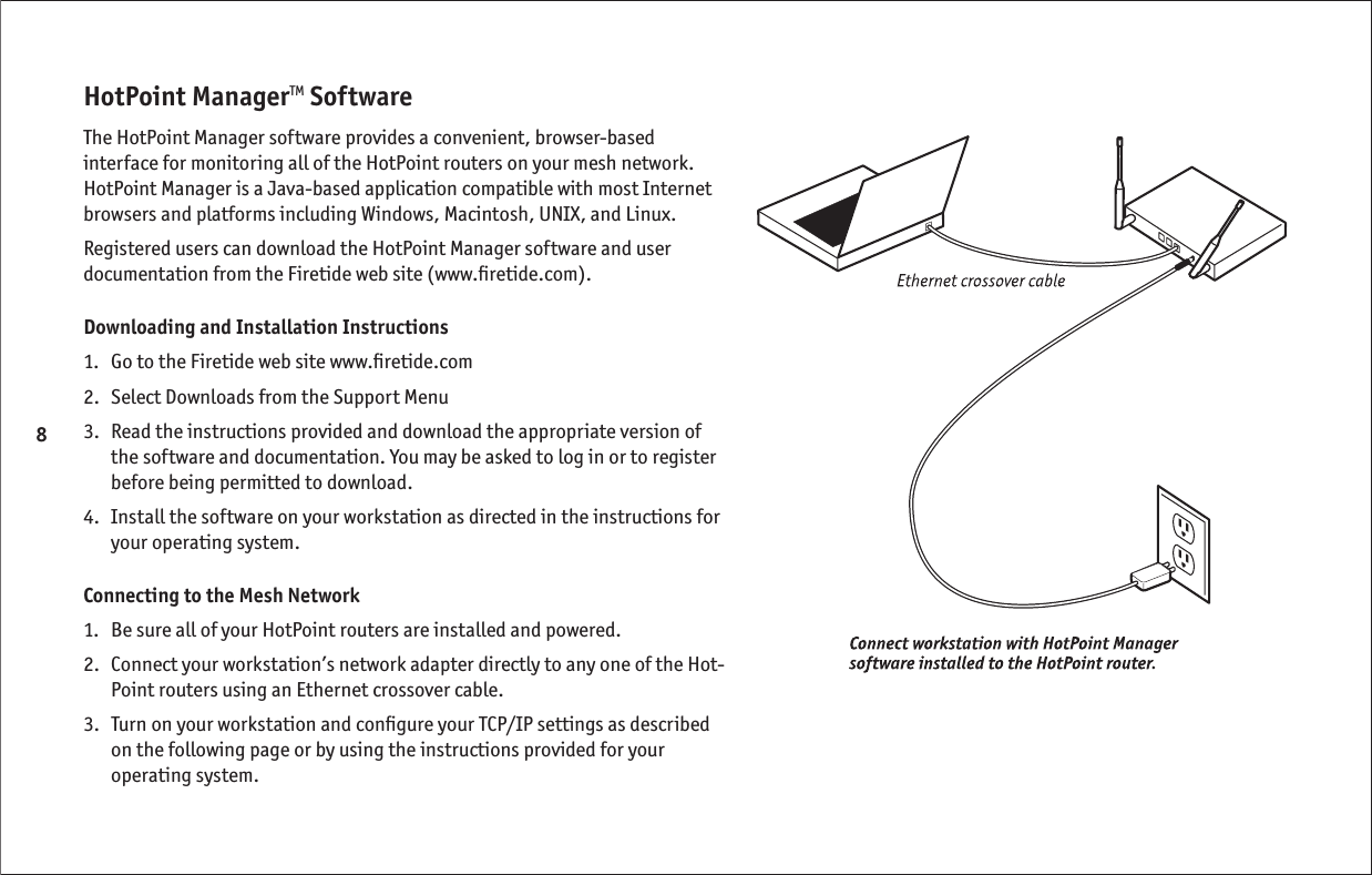 8HotPoint ManagerTM SoftwareThe HotPoint Manager software provides a convenient, browser-based interface for monitoring all of the HotPoint routers on your mesh network. HotPoint Manager is a Java-based application compatible with most Internet browsers and platforms including Windows, Macintosh, UNIX, and Linux.Registered users can download the HotPoint Manager software and user documentation from the Firetide web site (www.ﬁ retide.com).Downloading and Installation Instructions1.  Go to the Firetide web site www.ﬁ retide.com2.   Select Downloads from the Support Menu3.   Read the instructions provided and download the appropriate version of the software and documentation. You may be asked to log in or to register before being permitted to download.4.   Install the software on your workstation as directed in the instructions for your operating system.Connecting to the Mesh Network1.  Be sure all of your HotPoint routers are installed and powered.2.   Connect your workstation’s network adapter directly to any one of the Hot-Point routers using an Ethernet crossover cable.3.   Turn on your workstation and conﬁ gure your TCP/IP settings as described on the following page or by using the instructions provided for your operating system.