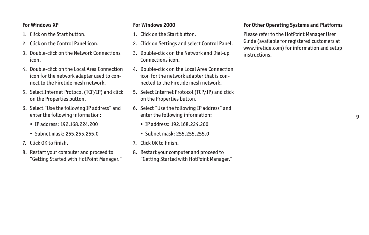 9For Windows XP1.   Click on the Start button. 2.   Click on the Control Panel icon.3.   Double-click on the Network Connections icon.4.   Double-click on the Local Area Connection icon for the network adapter used to con-nect to the Firetide mesh network.5.   Select Internet Protocol (TCP/IP) and click on the Properties button.6.   Select “Use the following IP address” and enter the following information:•  IP address: 192.168.224.200 •  Subnet mask: 255.255.255.0 7.   Click OK to ﬁ nish.8.   Restart your computer and proceed to “Getting Started with HotPoint Manager.”For Windows 20001.   Click on the Start button. 2.   Click on Settings and select Control Panel.3.   Double-click on the Network and Dial-up Connections icon.4.   Double-click on the Local Area Connection icon for the network adapter that is con-nected to the Firetide mesh network.5.   Select Internet Protocol (TCP/IP) and click on the Properties button.6.   Select “Use the following IP address” and enter the following information:•  IP address: 192.168.224.200•  Subnet mask: 255.255.255.07.   Click OK to ﬁ nish.8.   Restart your computer and proceed to “Getting Started with HotPoint Manager.”For Other Operating Systems and PlatformsPlease refer to the HotPoint Manager User Guide (available for registered customers at www.ﬁ retide.com) for information and setup instructions.