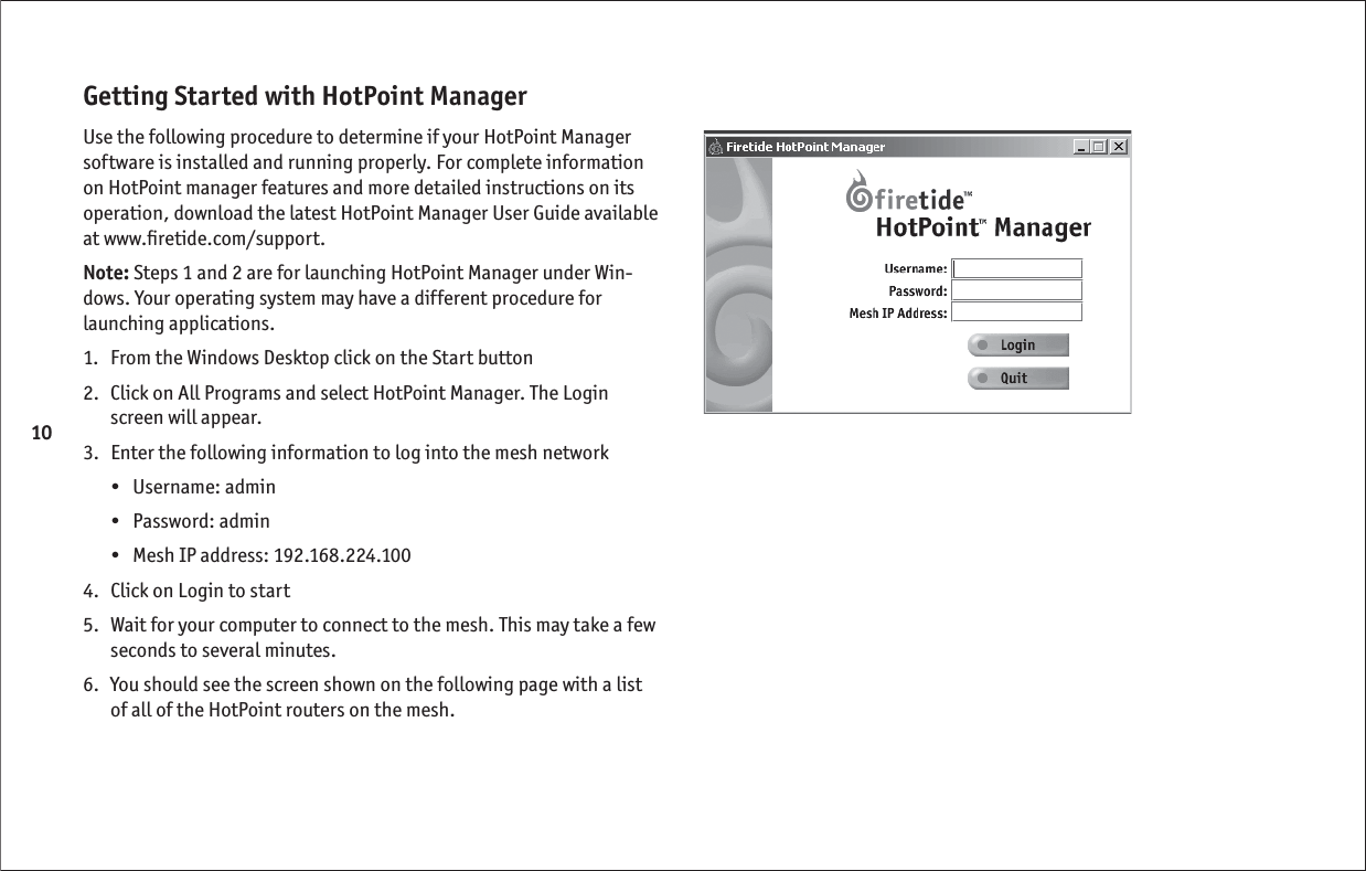 10Getting Started with HotPoint ManagerUse the following procedure to determine if your HotPoint Manager software is installed and running properly. For complete information on HotPoint manager features and more detailed instructions on its operation, download the latest HotPoint Manager User Guide available at www.ﬁ retide.com/support.Note: Steps 1 and 2 are for launching HotPoint Manager under Win-dows. Your operating system may have a different procedure for launching applications.1.   From the Windows Desktop click on the Start button2.   Click on All Programs and select HotPoint Manager. The Login screen will appear.3.   Enter the following information to log into the mesh network•   Username: admin•   Password: admin•   Mesh IP address: 192.168.224.1004.   Click on Login to start5.   Wait for your computer to connect to the mesh. This may take a few seconds to several minutes.6.   You should see the screen shown on the following page with a list of all of the HotPoint routers on the mesh. 