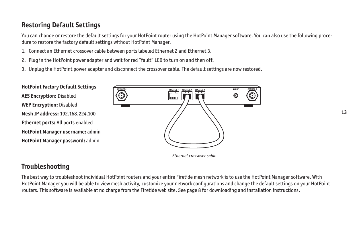 13Restoring Default SettingsYou can change or restore the default settings for your HotPoint router using the HotPoint Manager software. You can also use the following proce-dure to restore the factory default settings without HotPoint Manager.1.  Connect an Ethernet crossover cable between ports labeled Ethernet 2 and Ethernet 3. 2.  Plug in the HotPoint power adapter and wait for red “fault” LED to turn on and then off.3.  Unplug the HotPoint power adapter and disconnect the crossover cable. The default settings are now restored.HotPoint Factory Default SettingsAES Encryption: DisabledWEP Encryption: DisabledMesh IP address: 192.168.224.100Ethernet ports: All ports enabledHotPoint Manager username: adminHotPoint Manager password: adminTroubleshootingThe best way to troubleshoot individual HotPoint routers and your entire Firetide mesh network is to use the HotPoint Manager software. With HotPoint Manager you will be able to view mesh activity, customize your network conﬁ gurations and change the default settings on your HotPoint routers. This software is available at no charge from the Firetide web site. See page 8 for downloading and installation instructions.