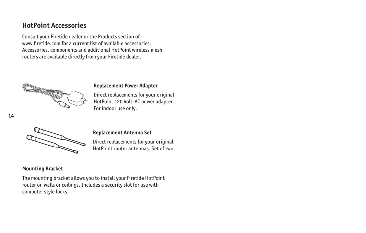 14HotPoint AccessoriesConsult your Firetide dealer or the Products section of  www.ﬁ retide.com for a current list of available accessories. Accessories, components and additional HotPoint wireless mesh routers are available directly from your Firetide dealer.Replacement Power AdapterDirect replacements for your original HotPoint 120 Volt  AC power adapter. For indoor use only.Replacement Antenna SetDirect replacements for your original HotPoint router antennas. Set of two.Mounting BracketThe mounting bracket allows you to install your Firetide HotPoint router on walls or ceilings. Includes a security slot for use with computer style locks.