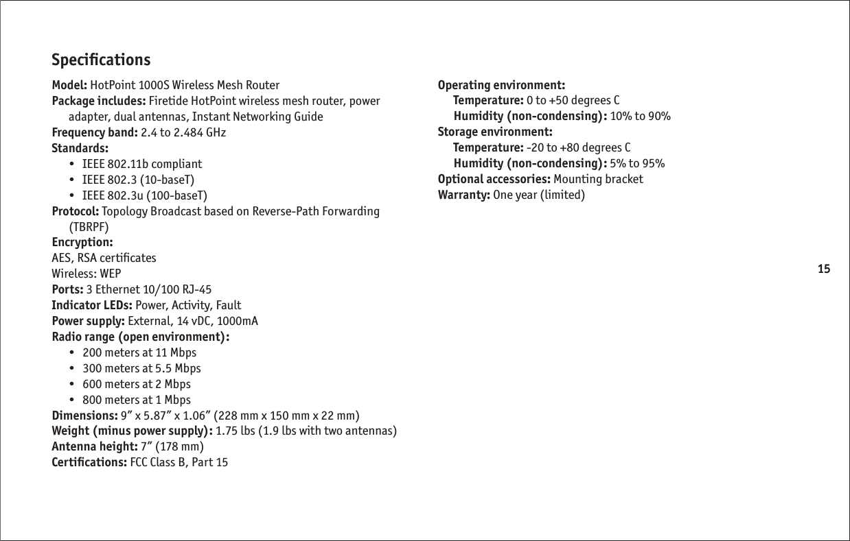 15Speciﬁ cationsModel: HotPoint 1000S Wireless Mesh RouterPackage includes: Firetide HotPoint wireless mesh router, power adapter, dual antennas, Instant Networking GuideFrequency band: 2.4 to 2.484 GHzStandards: •   IEEE 802.11b compliant•   IEEE 802.3 (10-baseT)•   IEEE 802.3u (100-baseT)Protocol: Topology Broadcast based on Reverse-Path Forwarding (TBRPF)Encryption:AES, RSA certiﬁ catesWireless: WEPPorts: 3 Ethernet 10/100 RJ-45Indicator LEDs: Power, Activity, FaultPower supply: External, 14 vDC, 1000mARadio range (open environment): •   200 meters at 11 Mbps•   300 meters at 5.5 Mbps•   600 meters at 2 Mbps•   800 meters at 1 MbpsDimensions: 9” x 5.87” x 1.06” (228 mm x 150 mm x 22 mm)Weight (minus power supply): 1.75 lbs (1.9 lbs with two antennas)Antenna height: 7” (178 mm)Certiﬁ cations: FCC Class B, Part 15Operating environment: Temperature: 0 to +50 degrees CHumidity (non-condensing): 10% to 90%Storage environment: Temperature: -20 to +80 degrees CHumidity (non-condensing): 5% to 95%Optional accessories: Mounting bracketWarranty: One year (limited)
