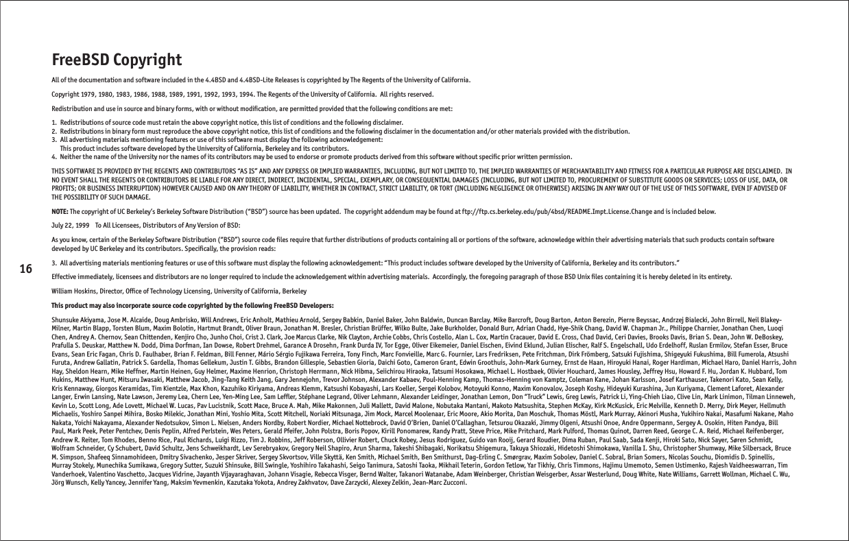 16FreeBSD CopyrightAll of the documentation and software included in the 4.4BSD and 4.4BSD-Lite Releases is copyrighted by The Regents of the University of California.Copyright 1979, 1980, 1983, 1986, 1988, 1989, 1991, 1992, 1993, 1994. The Regents of the University of California.  All rights reserved.Redistribution and use in source and binary forms, with or without modiﬁ cation, are permitted provided that the following conditions are met:1.  Redistributions of source code must retain the above copyright notice, this list of conditions and the following disclaimer.2.  Redistributions in binary form must reproduce the above copyright notice, this list of conditions and the following disclaimer in the documentation and/or other materials provided with the distribution.3.  All advertising materials mentioning features or use of this software must display the following acknowledgement:  This product includes software developed by the University of California, Berkeley and its contributors.4.  Neither the name of the University nor the names of its contributors may be used to endorse or promote products derived from this software without speciﬁ c prior written permission.THIS SOFTWARE IS PROVIDED BY THE REGENTS AND CONTRIBUTORS “AS IS” AND ANY EXPRESS OR IMPLIED WARRANTIES, INCLUDING, BUT NOT LIMITED TO, THE IMPLIED WARRANTIES OF MERCHANTABILITY AND FITNESS FOR A PARTICULAR PURPOSE ARE DISCLAIMED.  IN NO EVENT SHALL THE REGENTS OR CONTRIBUTORS BE LIABLE FOR ANY DIRECT, INDIRECT, INCIDENTAL, SPECIAL, EXEMPLARY, OR CONSEQUENTIAL DAMAGES (INCLUDING, BUT NOT LIMITED TO, PROCUREMENT OF SUBSTITUTE GOODS OR SERVICES; LOSS OF USE, DATA, OR PROFITS; OR BUSINESS INTERRUPTION) HOWEVER CAUSED AND ON ANY THEORY OF LIABILITY, WHETHER IN CONTRACT, STRICT LIABILITY, OR TORT (INCLUDING NEGLIGENCE OR OTHERWISE) ARISING IN ANY WAY OUT OF THE USE OF THIS SOFTWARE, EVEN IF ADVISED OF THE POSSIBILITY OF SUCH DAMAGE.NOTE: The copyright of UC Berkeley’s Berkeley Software Distribution (“BSD”) source has been updated.  The copyright addendum may be found at ftp://ftp.cs.berkeley.edu/pub/4bsd/README.Impt.License.Change and is included below. July 22, 1999    To All Licensees, Distributors of Any Version of BSD:As you know, certain of the Berkeley Software Distribution (“BSD”) source code ﬁ les require that further distributions of products containing all or portions of the software, acknowledge within their advertising materials that such products contain software developed by UC Berkeley and its contributors. Speciﬁ cally, the provision reads:3.  All advertising materials mentioning features or use of this software must display the following acknowledgement: “This product includes software developed by the University of California, Berkeley and its contributors.”Effective immediately, licensees and distributors are no longer required to include the acknowledgement within advertising materials.  Accordingly, the foregoing paragraph of those BSD Unix ﬁ les containing it is hereby deleted in its entirety.William Hoskins, Director, Ofﬁ ce of Technology Licensing, University of California, BerkeleyThis product may also incorporate source code copyrighted by the following FreeBSD Developers:Shunsuke Akiyama, Jose M. Alcaide, Doug Ambrisko, Will Andrews, Eric Anholt, Mathieu Arnold, Sergey Babkin, Daniel Baker, John Baldwin, Duncan Barclay, Mike Barcroft, Doug Barton, Anton Berezin, Pierre Beyssac, Andrzej Bialecki, John Birrell, Neil Blakey-Milner, Martin Blapp, Torsten Blum, Maxim Bolotin, Hartmut Brandt, Oliver Braun, Jonathan M. Bresler, Christian Brüffer, Wilko Bulte, Jake Burkholder, Donald Burr, Adrian Chadd, Hye-Shik Chang, David W. Chapman Jr., Philippe Charnier, Jonathan Chen, Luoqi Chen, Andrey A. Chernov, Sean Chittenden, Kenjiro Cho, Junho Choi, Crist J. Clark, Joe Marcus Clarke, Nik Clayton, Archie Cobbs, Chris Costello, Alan L. Cox, Martin Cracauer, David E. Cross, Chad David, Ceri Davies, Brooks Davis, Brian S. Dean, John W. DeBoskey, Prafulla S. Deuskar, Matthew N. Dodd, Dima Dorfman, Ian Dowse, Robert Drehmel, Garance A Drosehn, Frank Durda IV, Tor Egge, Oliver Eikemeier, Daniel Eischen, Eivind Eklund, Julian Elischer, Ralf S. Engelschall, Udo Erdelhoff, Ruslan Ermilov, Stefan Esser, Bruce Evans, Sean Eric Fagan, Chris D. Faulhaber, Brian F. Feldman, Bill Fenner, Mário Sérgio Fujikawa Ferreira, Tony Finch, Marc Fonvieille, Marc G. Fournier, Lars Fredriksen, Pete Fritchman, Dirk Frömberg, Satsuki Fujishima, Shigeyuki Fukushima, Bill Fumerola, Atsushi Furuta, Andrew Gallatin, Patrick S. Gardella, Thomas Gellekum, Justin T. Gibbs, Brandon Gillespie, Sebastien Gioria, Daichi Goto, Cameron Grant, Edwin Groothuis, John-Mark Gurney, Ernst de Haan, Hiroyuki Hanai, Roger Hardiman, Michael Haro, Daniel Harris, John Hay, Sheldon Hearn, Mike Heffner, Martin Heinen, Guy Helmer, Maxime Henrion, Christoph Herrmann, Nick Hibma, Seiichirou Hiraoka, Tatsumi Hosokawa, Michael L. Hostbaek, Olivier Houchard, James Housley, Jeffrey Hsu, Howard F. Hu, Jordan K. Hubbard, Tom Hukins, Matthew Hunt, Mitsuru Iwasaki, Matthew Jacob, Jing-Tang Keith Jang, Gary Jennejohn, Trevor Johnson, Alexander Kabaev, Poul-Henning Kamp, Thomas-Henning von Kamptz, Coleman Kane, Johan Karlsson, Josef Karthauser, Takenori Kato, Sean Kelly, Kris Kennaway, Giorgos Keramidas, Tim Kientzle, Max Khon, Kazuhiko Kiriyama, Andreas Klemm, Katsushi Kobayashi, Lars Koeller, Sergei Kolobov, Motoyuki Konno, Maxim Konovalov, Joseph Koshy, Hideyuki Kurashina, Jun Kuriyama, Clement Laforet, Alexander Langer, Erwin Lansing, Nate Lawson, Jeremy Lea, Chern Lee, Yen-Ming Lee, Sam Lefﬂ er, Stéphane Legrand, Oliver Lehmann, Alexander Leidinger, Jonathan Lemon, Don “Truck” Lewis, Greg Lewis, Patrick Li, Ying-Chieh Liao, Clive Lin, Mark Linimon, Tilman Linneweh, Kevin Lo, Scott Long, Ade Lovett, Michael W. Lucas, Pav Lucistnik, Scott Mace, Bruce A. Mah, Mike Makonnen, Juli Mallett, David Malone, Nobutaka Mantani, Makoto Matsushita, Stephen McKay, Kirk McKusick, Eric Melville, Kenneth D. Merry, Dirk Meyer, Hellmuth Michaelis, Yoshiro Sanpei Mihira, Bosko Milekic, Jonathan Mini, Yoshio Mita, Scott Mitchell, Noriaki Mitsunaga, Jim Mock, Marcel Moolenaar, Eric Moore, Akio Morita, Dan Moschuk, Thomas Möstl, Mark Murray, Akinori Musha, Yukihiro Nakai, Masafumi Nakane, Maho Nakata, Yoichi Nakayama, Alexander Nedotsukov, Simon L. Nielsen, Anders Nordby, Robert Nordier, Michael Nottebrock, David O’Brien, Daniel O’Callaghan, Tetsurou Okazaki, Jimmy Olgeni, Atsushi Onoe, Andre Oppermann, Sergey A. Osokin, Hiten Pandya, Bill Paul, Mark Peek, Peter Pentchev, Denis Peplin, Alfred Perlstein, Wes Peters, Gerald Pfeifer, John Polstra, Boris Popov, Kirill Ponomarew, Randy Pratt, Steve Price, Mike Pritchard, Mark Pulford, Thomas Quinot, Darren Reed, George C. A. Reid, Michael Reifenberger, Andrew R. Reiter, Tom Rhodes, Benno Rice, Paul Richards, Luigi Rizzo, Tim J. Robbins, Jeff Roberson, Ollivier Robert, Chuck Robey, Jesus Rodriguez, Guido van Rooij, Gerard Roudier, Dima Ruban, Paul Saab, Sada Kenji, Hiroki Sato, Nick Sayer, Søren Schmidt, Wolfram Schneider, Cy Schubert, David Schultz, Jens Schweikhardt, Lev Serebryakov, Gregory Neil Shapiro, Arun Sharma, Takeshi Shibagaki, Norikatsu Shigemura, Takuya Shiozaki, Hidetoshi Shimokawa, Vanilla I. Shu, Christopher Shumway, Mike Silbersack, Bruce M. Simpson, Shafeeq Sinnamohideen, Dmitry Sivachenko, Jesper Skriver, Sergey Skvortsov, Ville Skyttä, Ken Smith, Michael Smith, Ben Smithurst, Dag-Erling C. Smørgrav, Maxim Sobolev, Daniel C. Sobral, Brian Somers, Nicolas Souchu, Diomidis D. Spinellis, Murray Stokely, Munechika Sumikawa, Gregory Sutter, Suzuki Shinsuke, Bill Swingle, Yoshihiro Takahashi, Seigo Tanimura, Satoshi Taoka, Mikhail Teterin, Gordon Tetlow, Yar Tikhiy, Chris Timmons, Hajimu Umemoto, Semen Ustimenko, Rajesh Vaidheeswarran, Tim Vanderhoek, Valentino Vaschetto, Jacques Vidrine, Jayanth Vijayaraghavan, Johann Visagie, Rebecca Visger, Bernd Walter, Takanori Watanabe, Adam Weinberger, Christian Weisgerber, Assar Westerlund, Doug White, Nate Williams, Garrett Wollman, Michael C. Wu, Jörg Wunsch, Kelly Yancey, Jennifer Yang, Maksim Yevmenkin, Kazutaka Yokota, Andrey Zakhvatov, Dave Zarzycki, Alexey Zelkin, Jean-Marc Zucconi.