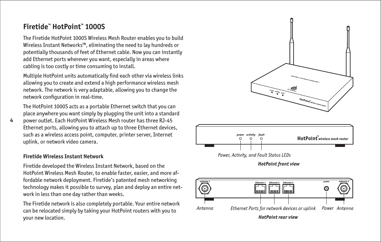 4Firetide™ HotPoint™ 1000S The Firetide HotPoint 1000S Wireless Mesh Router enables you to build Wireless Instant NetworksTM, eliminating the need to lay hundreds or potentially thousands of feet of Ethernet cable. Now you can instantly add Ethernet ports wherever you want, especially in areas where cabling is too costly or time consuming to install. Multiple HotPoint units automatically ﬁ nd each other via wireless links allowing you to create and extend a high performance wireless mesh network. The network is very adaptable, allowing you to change the network conﬁ guration in real-time.The HotPoint 1000S acts as a portable Ethernet switch that you can place anywhere you want simply by plugging the unit into a standard power outlet. Each HotPoint Wireless Mesh router has three RJ-45 Ethernet ports, allowing you to attach up to three Ethernet devices, such as a wireless access point, computer, printer server, Internet uplink, or network video camera.Firetide Wireless Instant NetworkFiretide developed the Wireless Instant Network, based on the HotPoint Wireless Mesh Router, to enable faster, easier, and more af-fordable network deployment. Firetide’s patented mesh networking technology makes it possible to survey, plan and deploy an entire net-work in less than one day rather than weeks. The Firetide network is also completely portable. Your entire network can be relocated simply by taking your HotPoint routers with you to your new location.  