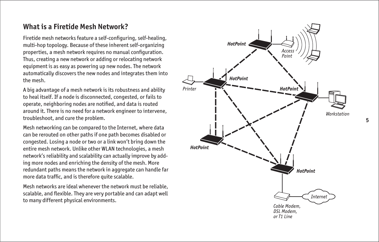 5What is a Firetide Mesh Network?Firetide mesh networks feature a self-conﬁ guring, self-healing, multi-hop topology. Because of these inherent self-organizing properties, a mesh network requires no manual conﬁ guration. Thus, creating a new network or adding or relocating network equipment is as easy as powering up new nodes. The network automatically discovers the new nodes and integrates them into the mesh.  A big advantage of a mesh network is its robustness and ability to heal itself. If a node is disconnected, congested, or fails to operate, neighboring nodes are notiﬁ ed, and data is routed around it. There is no need for a network engineer to intervene, troubleshoot, and cure the problem. Mesh networking can be compared to the Internet, where data can be rerouted on other paths if one path becomes disabled or congested. Losing a node or two or a link won’t bring down the entire mesh network. Unlike other WLAN technologies, a mesh network’s reliability and scalability can actually improve by add-ing more nodes and enriching the density of the mesh. More redundant paths means the network in aggregate can handle far more data trafﬁ c, and is therefore quite scalable.Mesh networks are ideal whenever the network must be reliable, scalable, and ﬂ exible. They are very portable and can adapt well to many different physical environments.