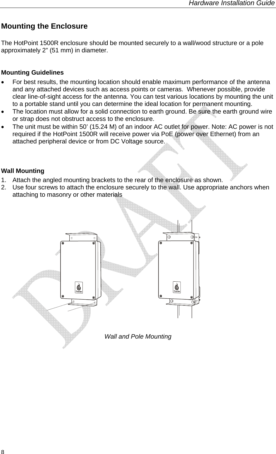 Hardware Installation Guide  8 Mounting the Enclosure The HotPoint 1500R enclosure should be mounted securely to a wall/wood structure or a pole approximately 2” (51 mm) in diameter.   Mounting Guidelines •  For best results, the mounting location should enable maximum performance of the antenna and any attached devices such as access points or cameras.  Whenever possible, provide clear line-of-sight access for the antenna. You can test various locations by mounting the unit to a portable stand until you can determine the ideal location for permanent mounting. •  The location must allow for a solid connection to earth ground. Be sure the earth ground wire or strap does not obstruct access to the enclosure.  •  The unit must be within 50’ (15.24 M) of an indoor AC outlet for power. Note: AC power is not required if the HotPoint 1500R will receive power via PoE (power over Ethernet) from an attached peripheral device or from DC Voltage source.                               Wall Mounting 1.  Attach the angled mounting brackets to the rear of the enclosure as shown. 2.  Use four screws to attach the enclosure securely to the wall. Use appropriate anchors when attaching to masonry or other materials       Wall and Pole Mounting      