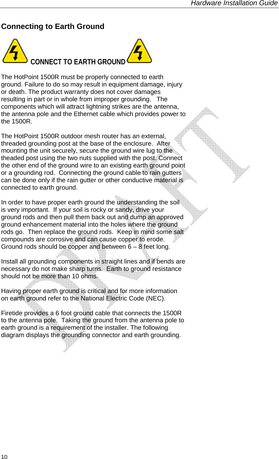 Hardware Installation Guide  10 Connecting to Earth Ground   CONNECT TO EARTH GROUND   The HotPoint 1500R must be properly connected to earth ground. Failure to do so may result in equipment damage, injury or death. The product warranty does not cover damages resulting in part or in whole from improper grounding.   The components which will attract lightning strikes are the antenna, the antenna pole and the Ethernet cable which provides power to the 1500R.    The HotPoint 1500R outdoor mesh router has an external, threaded grounding post at the base of the enclosure.  After mounting the unit securely, secure the ground wire lug to the theaded post using the two nuts supplied with the post. Connect the other end of the ground wire to an existing earth ground point or a grounding rod.  Connecting the ground cable to rain gutters can be done only if the rain gutter or other conductive material is connected to earth ground.  In order to have proper earth ground the understanding the soil is very important.  If your soil is rocky or sandy, drive your ground rods and then pull them back out and dump an approved ground enhancement material into the holes where the ground rods go.  Then replace the ground rods.  Keep in mind some salt compounds are corrosive and can cause copper to erode.  Ground rods should be copper and between 6 – 8 feet long.  Install all grounding components in straight lines and if bends are necessary do not make sharp turns.  Earth to ground resistance should not be more than 10 ohms.  Having proper earth ground is critical and for more information on earth ground refer to the National Electric Code (NEC).  Firetide provides a 6 foot ground cable that connects the 1500R to the antenna pole.  Taking the ground from the antenna pole to earth ground is a requirement of the installer. The following diagram displays the grounding connector and earth grounding.     