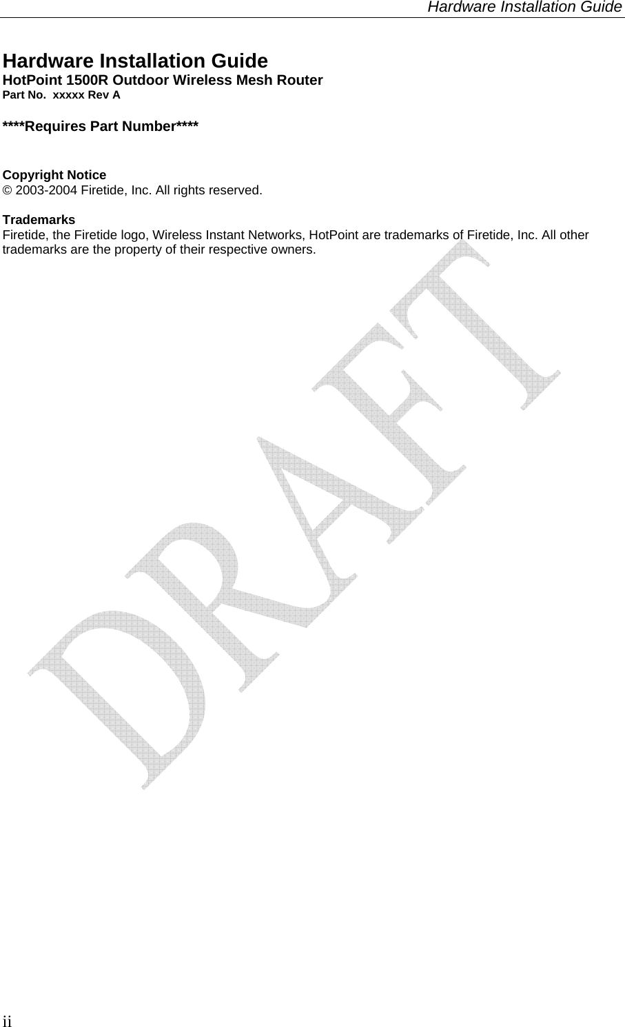 Hardware Installation Guide  ii Hardware Installation Guide HotPoint 1500R Outdoor Wireless Mesh Router Part No.  xxxxx Rev A  ****Requires Part Number****   Copyright Notice © 2003-2004 Firetide, Inc. All rights reserved.  Trademarks Firetide, the Firetide logo, Wireless Instant Networks, HotPoint are trademarks of Firetide, Inc. All other trademarks are the property of their respective owners.  