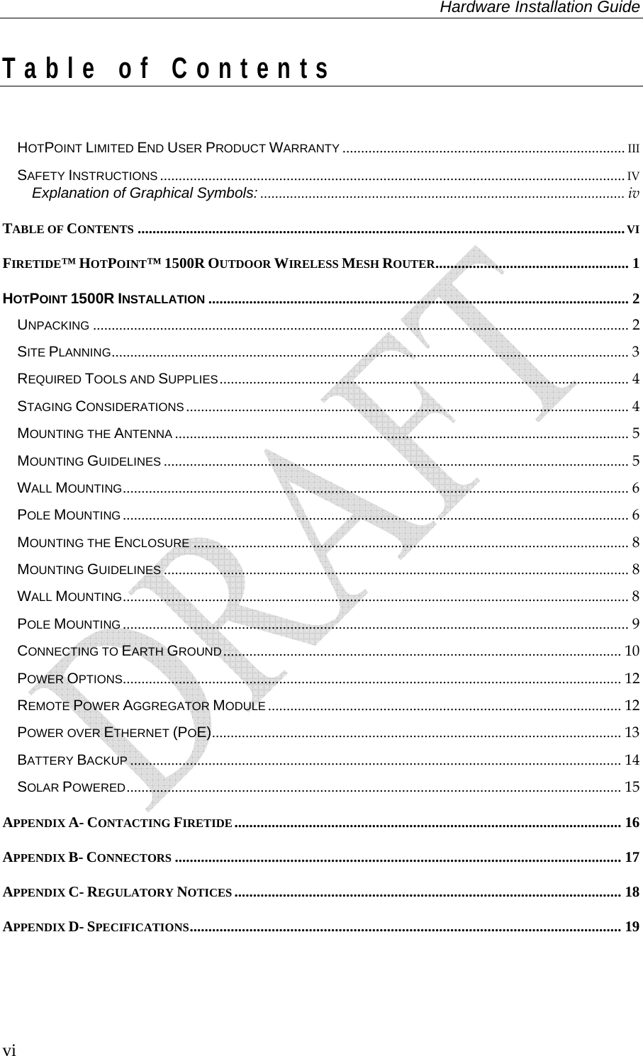 Hardware Installation Guide  vi Table of Contents  HOTPOINT LIMITED END USER PRODUCT WARRANTY ............................................................................ III SAFETY INSTRUCTIONS ............................................................................................................................. IV Explanation of Graphical Symbols: .................................................................................................. iv TABLE OF CONTENTS ...................................................................................................................................VI FIRETIDE™ HOTPOINT™ 1500R OUTDOOR WIRELESS MESH ROUTER.................................................... 1 HOTPOINT 1500R INSTALLATION ................................................................................................................. 2 UNPACKING ................................................................................................................................................ 2 SITE PLANNING........................................................................................................................................... 3 REQUIRED TOOLS AND SUPPLIES.............................................................................................................. 4 STAGING CONSIDERATIONS ....................................................................................................................... 4 MOUNTING THE ANTENNA .......................................................................................................................... 5 MOUNTING GUIDELINES ............................................................................................................................. 5 WALL MOUNTING........................................................................................................................................ 6 POLE MOUNTING ........................................................................................................................................ 6 MOUNTING THE ENCLOSURE ..................................................................................................................... 8 MOUNTING GUIDELINES ............................................................................................................................. 8 WALL MOUNTING........................................................................................................................................ 8 POLE MOUNTING ........................................................................................................................................ 9 CONNECTING TO EARTH GROUND........................................................................................................... 10 POWER OPTIONS...................................................................................................................................... 12 REMOTE POWER AGGREGATOR MODULE ............................................................................................... 12 POWER OVER ETHERNET (POE).............................................................................................................. 13 BATTERY BACKUP .................................................................................................................................... 14 SOLAR POWERED..................................................................................................................................... 15 APPENDIX A- CONTACTING FIRETIDE ........................................................................................................ 16 APPENDIX B- CONNECTORS ........................................................................................................................ 17 APPENDIX C- REGULATORY NOTICES ........................................................................................................ 18 APPENDIX D- SPECIFICATIONS.................................................................................................................... 19   