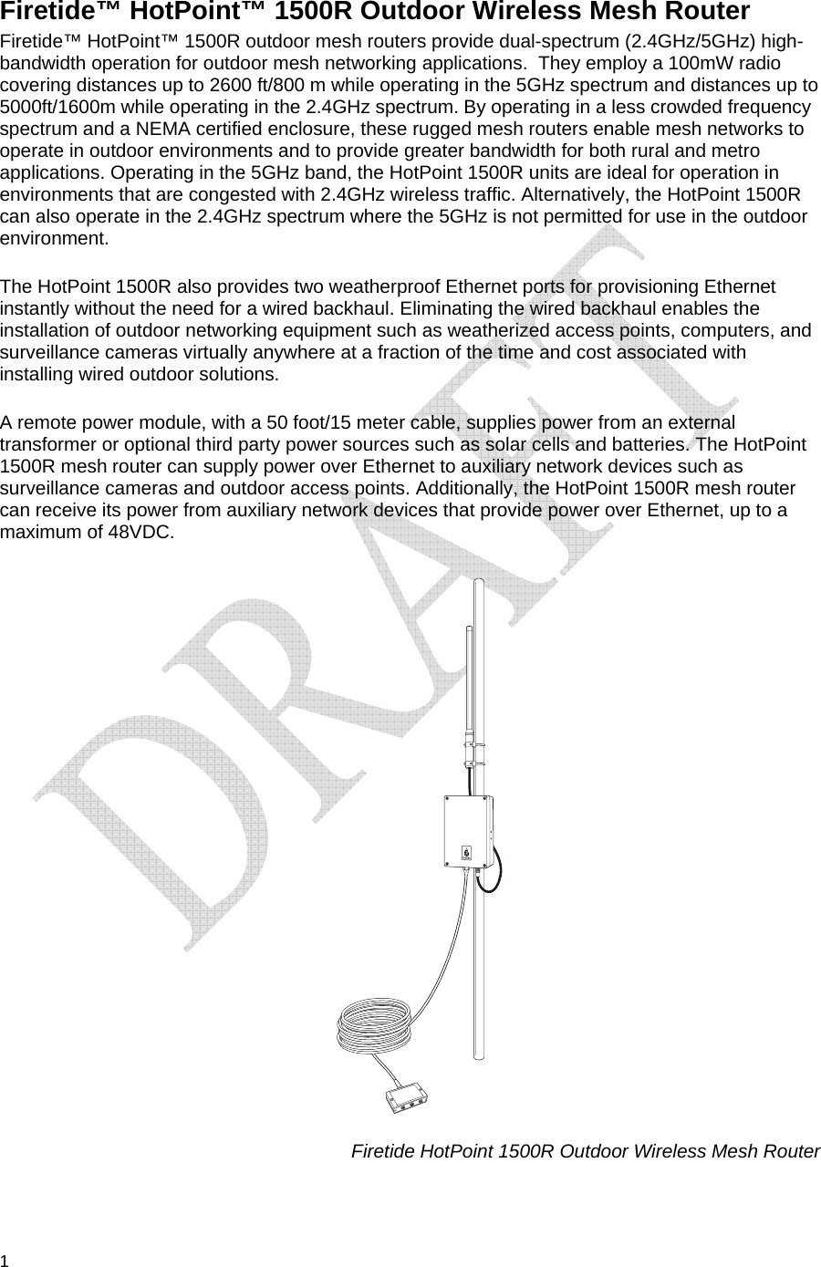  1 Firetide™ HotPoint™ 1500R Outdoor Wireless Mesh Router Firetide™ HotPoint™ 1500R outdoor mesh routers provide dual-spectrum (2.4GHz/5GHz) high-bandwidth operation for outdoor mesh networking applications.  They employ a 100mW radio covering distances up to 2600 ft/800 m while operating in the 5GHz spectrum and distances up to 5000ft/1600m while operating in the 2.4GHz spectrum. By operating in a less crowded frequency spectrum and a NEMA certified enclosure, these rugged mesh routers enable mesh networks to operate in outdoor environments and to provide greater bandwidth for both rural and metro applications. Operating in the 5GHz band, the HotPoint 1500R units are ideal for operation in environments that are congested with 2.4GHz wireless traffic. Alternatively, the HotPoint 1500R can also operate in the 2.4GHz spectrum where the 5GHz is not permitted for use in the outdoor environment.   The HotPoint 1500R also provides two weatherproof Ethernet ports for provisioning Ethernet instantly without the need for a wired backhaul. Eliminating the wired backhaul enables the installation of outdoor networking equipment such as weatherized access points, computers, and surveillance cameras virtually anywhere at a fraction of the time and cost associated with installing wired outdoor solutions. A remote power module, with a 50 foot/15 meter cable, supplies power from an external transformer or optional third party power sources such as solar cells and batteries. The HotPoint 1500R mesh router can supply power over Ethernet to auxiliary network devices such as surveillance cameras and outdoor access points. Additionally, the HotPoint 1500R mesh router can receive its power from auxiliary network devices that provide power over Ethernet, up to a maximum of 48VDC.                                                                          Firetide HotPoint 1500R Outdoor Wireless Mesh Router  