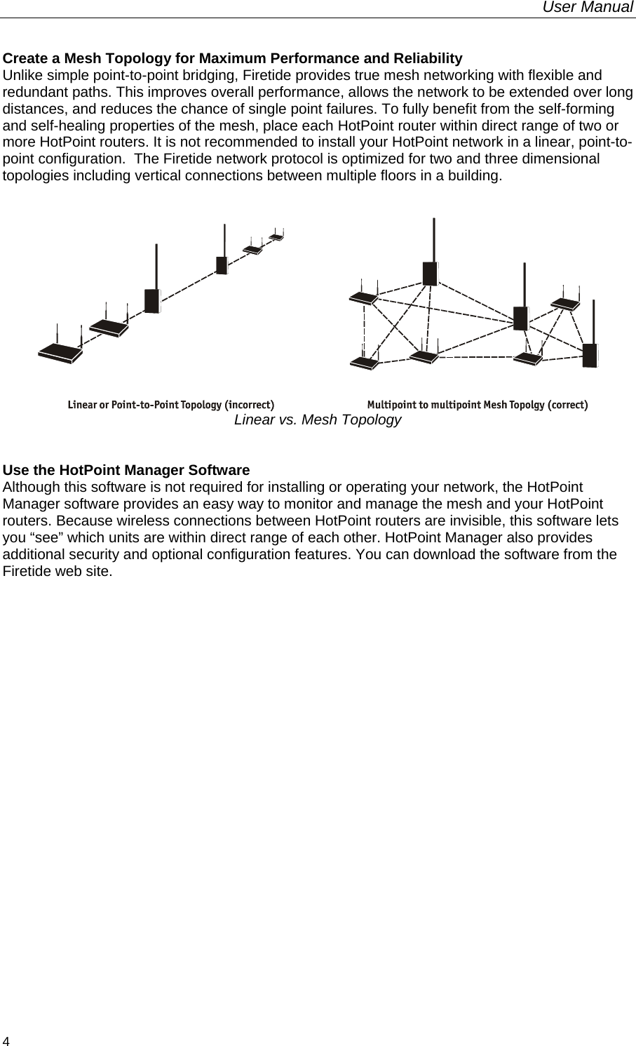 User Manual  4 Create a Mesh Topology for Maximum Performance and Reliability Unlike simple point-to-point bridging, Firetide provides true mesh networking with flexible and redundant paths. This improves overall performance, allows the network to be extended over long distances, and reduces the chance of single point failures. To fully benefit from the self-forming and self-healing properties of the mesh, place each HotPoint router within direct range of two or more HotPoint routers. It is not recommended to install your HotPoint network in a linear, point-to-point configuration.  The Firetide network protocol is optimized for two and three dimensional topologies including vertical connections between multiple floors in a building.    Linear vs. Mesh Topology   Use the HotPoint Manager Software Although this software is not required for installing or operating your network, the HotPoint Manager software provides an easy way to monitor and manage the mesh and your HotPoint routers. Because wireless connections between HotPoint routers are invisible, this software lets you “see” which units are within direct range of each other. HotPoint Manager also provides additional security and optional configuration features. You can download the software from the Firetide web site. 