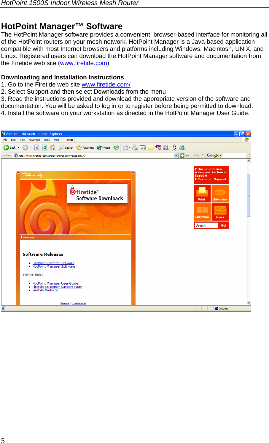HotPoint 1500S Indoor Wireless Mesh Router 5 HotPoint Manager™ Software The HotPoint Manager software provides a convenient, browser-based interface for monitoring all of the HotPoint routers on your mesh network. HotPoint Manager is a Java-based application compatible with most Internet browsers and platforms including Windows, Macintosh, UNIX, and Linux. Registered users can download the HotPoint Manager software and documentation from the Firetide web site (www.firetide.com).  Downloading and Installation Instructions 1. Go to the Firetide web site www.firetide.com/ 2. Select Support and then select Downloads from the menu 3. Read the instructions provided and download the appropriate version of the software and documentation. You will be asked to log in or to register before being permitted to download. 4. Install the software on your workstation as directed in the HotPoint Manager User Guide.          