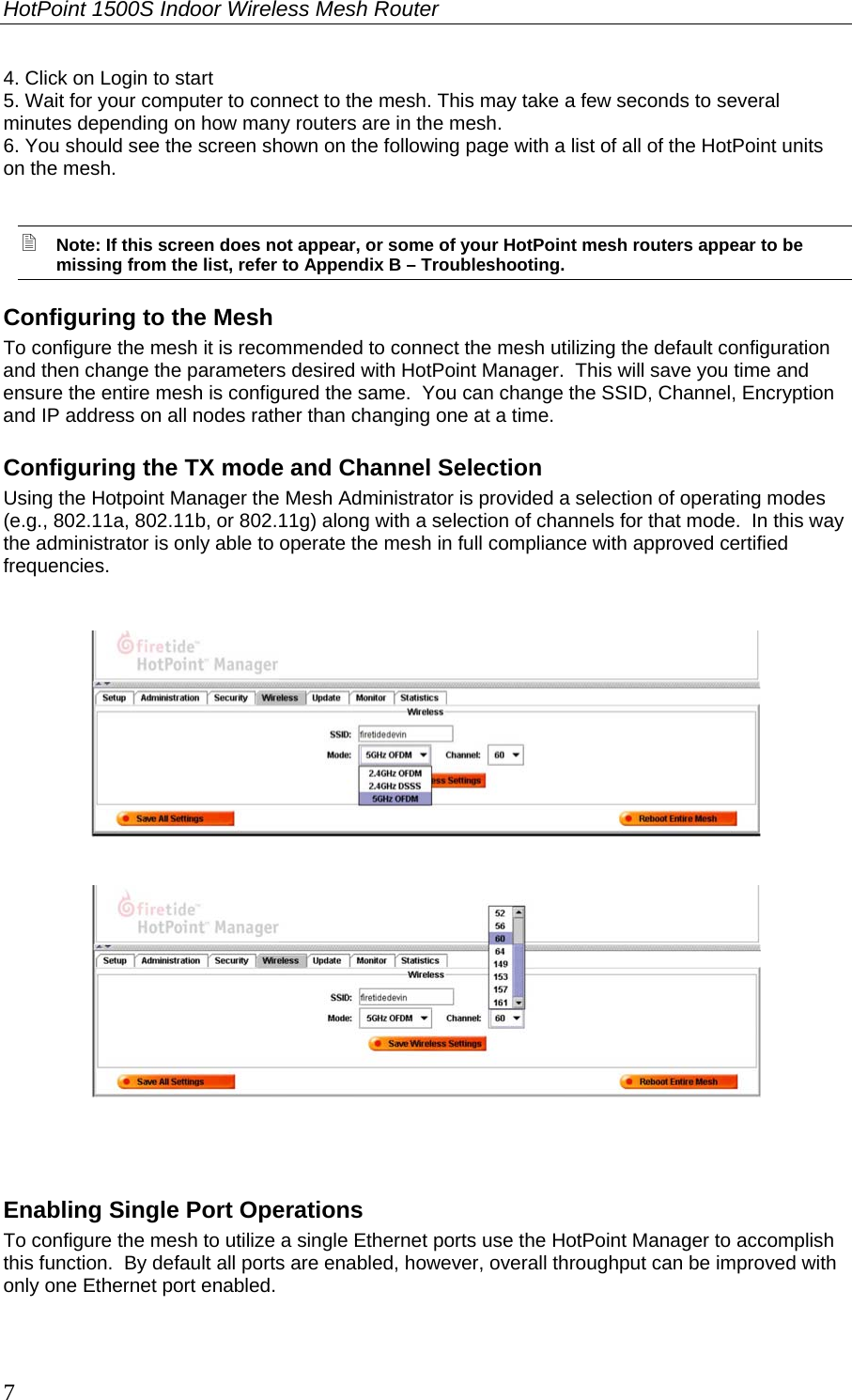 HotPoint 1500S Indoor Wireless Mesh Router 7 4. Click on Login to start 5. Wait for your computer to connect to the mesh. This may take a few seconds to several minutes depending on how many routers are in the mesh. 6. You should see the screen shown on the following page with a list of all of the HotPoint units on the mesh.   Note: If this screen does not appear, or some of your HotPoint mesh routers appear to be missing from the list, refer to Appendix B – Troubleshooting. Configuring to the Mesh To configure the mesh it is recommended to connect the mesh utilizing the default configuration and then change the parameters desired with HotPoint Manager.  This will save you time and ensure the entire mesh is configured the same.  You can change the SSID, Channel, Encryption and IP address on all nodes rather than changing one at a time. Configuring the TX mode and Channel Selection Using the Hotpoint Manager the Mesh Administrator is provided a selection of operating modes (e.g., 802.11a, 802.11b, or 802.11g) along with a selection of channels for that mode.  In this way the administrator is only able to operate the mesh in full compliance with approved certified frequencies.   Enabling Single Port Operations To configure the mesh to utilize a single Ethernet ports use the HotPoint Manager to accomplish this function.  By default all ports are enabled, however, overall throughput can be improved with only one Ethernet port enabled.   