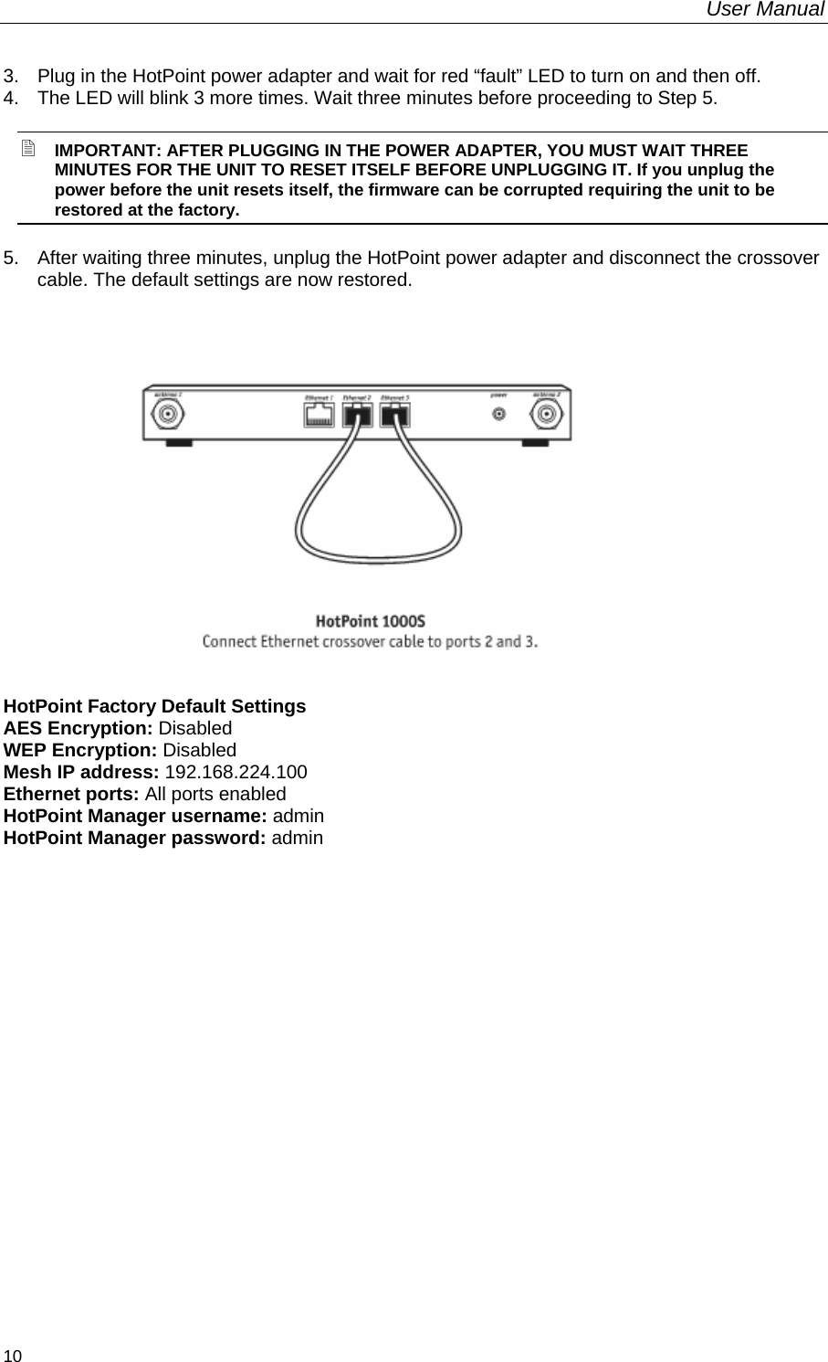 User Manual  10 3.   Plug in the HotPoint power adapter and wait for red “fault” LED to turn on and then off.  4.  The LED will blink 3 more times. Wait three minutes before proceeding to Step 5.  IMPORTANT: AFTER PLUGGING IN THE POWER ADAPTER, YOU MUST WAIT THREE MINUTES FOR THE UNIT TO RESET ITSELF BEFORE UNPLUGGING IT. If you unplug the power before the unit resets itself, the firmware can be corrupted requiring the unit to be restored at the factory. 5.   After waiting three minutes, unplug the HotPoint power adapter and disconnect the crossover cable. The default settings are now restored.                             HotPoint Factory Default Settings AES Encryption: Disabled WEP Encryption: Disabled Mesh IP address: 192.168.224.100 Ethernet ports: All ports enabled HotPoint Manager username: admin HotPoint Manager password: admin   