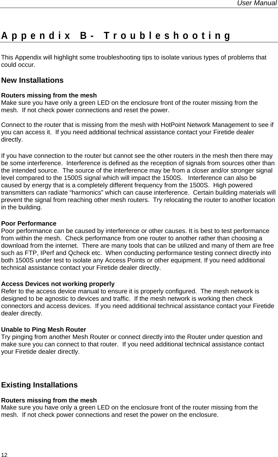 User Manual  12 Appendix B- Troubleshooting This Appendix will highlight some troubleshooting tips to isolate various types of problems that could occur.  New Installations  Routers missing from the mesh Make sure you have only a green LED on the enclosure front of the router missing from the mesh.  If not check power connections and reset the power.  Connect to the router that is missing from the mesh with HotPoint Network Management to see if you can access it.  If you need additional technical assistance contact your Firetide dealer directly. If you have connection to the router but cannot see the other routers in the mesh then there may be some interference.  Interference is defined as the reception of signals from sources other than the intended source.  The source of the interference may be from a closer and/or stronger signal level compared to the 1500S signal which will impact the 1500S.   Interference can also be caused by energy that is a completely different frequency from the 1500S.  High powered transmitters can radiate “harmonics” which can cause interference.  Certain building materials will prevent the signal from reaching other mesh routers.  Try relocating the router to another location in the building. Poor Performance Poor performance can be caused by interference or other causes. It is best to test performance from within the mesh.  Check performance from one router to another rather than choosing a download from the internet.  There are many tools that can be utilized and many of them are free such as FTP, IPerf and Qcheck etc.  When conducting performance testing connect directly into both 1500S under test to isolate any Access Points or other equipment. If you need additional technical assistance contact your Firetide dealer directly. Access Devices not working properly  Refer to the access device manual to ensure it is properly configured.  The mesh network is designed to be agnostic to devices and traffic.  If the mesh network is working then check connectors and access devices.  If you need additional technical assistance contact your Firetide dealer directly. Unable to Ping Mesh Router Try pinging from another Mesh Router or connect directly into the Router under question and make sure you can connect to that router.  If you need additional technical assistance contact your Firetide dealer directly.  Existing Installations  Routers missing from the mesh Make sure you have only a green LED on the enclosure front of the router missing from the mesh.  If not check power connections and reset the power on the enclosure.  