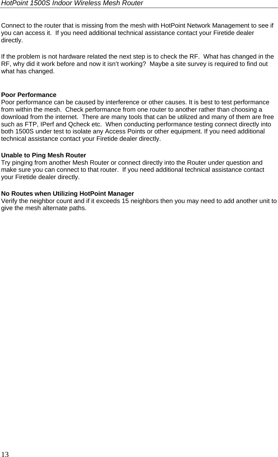 HotPoint 1500S Indoor Wireless Mesh Router 13 Connect to the router that is missing from the mesh with HotPoint Network Management to see if you can access it.  If you need additional technical assistance contact your Firetide dealer directly. If the problem is not hardware related the next step is to check the RF.  What has changed in the RF, why did it work before and now it isn’t working?  Maybe a site survey is required to find out what has changed.  Poor Performance Poor performance can be caused by interference or other causes. It is best to test performance from within the mesh.  Check performance from one router to another rather than choosing a download from the internet.  There are many tools that can be utilized and many of them are free such as FTP, IPerf and Qcheck etc.  When conducting performance testing connect directly into both 1500S under test to isolate any Access Points or other equipment. If you need additional technical assistance contact your Firetide dealer directly. Unable to Ping Mesh Router Try pinging from another Mesh Router or connect directly into the Router under question and make sure you can connect to that router.  If you need additional technical assistance contact your Firetide dealer directly. No Routes when Utilizing HotPoint Manager Verify the neighbor count and if it exceeds 15 neighbors then you may need to add another unit to give the mesh alternate paths.  