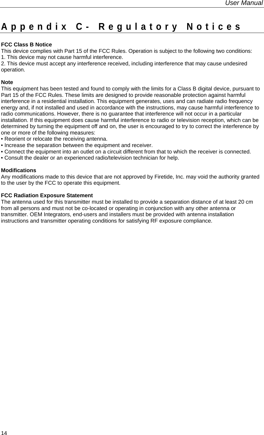 User Manual  14 Appendix C- Regulatory Notices FCC Class B Notice This device complies with Part 15 of the FCC Rules. Operation is subject to the following two conditions: 1. This device may not cause harmful interference. 2. This device must accept any interference received, including interference that may cause undesired operation.  Note This equipment has been tested and found to comply with the limits for a Class B digital device, pursuant to Part 15 of the FCC Rules. These limits are designed to provide reasonable protection against harmful interference in a residential installation. This equipment generates, uses and can radiate radio frequency energy and, if not installed and used in accordance with the instructions, may cause harmful interference to radio communications. However, there is no guarantee that interference will not occur in a particular installation. If this equipment does cause harmful interference to radio or television reception, which can be determined by turning the equipment off and on, the user is encouraged to try to correct the interference by one or more of the following measures: • Reorient or relocate the receiving antenna. • Increase the separation between the equipment and receiver. • Connect the equipment into an outlet on a circuit different from that to which the receiver is connected. • Consult the dealer or an experienced radio/television technician for help.  Modifications Any modifications made to this device that are not approved by Firetide, Inc. may void the authority granted to the user by the FCC to operate this equipment.  FCC Radiation Exposure Statement The antenna used for this transmitter must be installed to provide a separation distance of at least 20 cm from all persons and must not be co-located or operating in conjunction with any other antenna or transmitter. OEM Integrators, end-users and installers must be provided with antenna installation instructions and transmitter operating conditions for satisfying RF exposure compliance.   