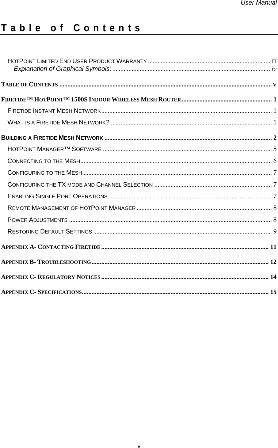   User Manual  v  Table of Contents  HOTPOINT LIMITED END USER PRODUCT WARRANTY ............................................................................ III Explanation of Graphical Symbols: .................................................................................................. iv TABLE OF CONTENTS .................................................................................................................................... V FIRETIDE™ HOTPOINT™ 1500S INDOOR WIRELESS MESH ROUTER........................................................ 1 FIRETIDE INSTANT MESH NETWORK.......................................................................................................... 1 WHAT IS A FIRETIDE MESH NETWORK?.................................................................................................... 1 BUILDING A FIRETIDE MESH NETWORK ........................................................................................................ 2 HOTPOINT MANAGER™ SOFTWARE ......................................................................................................... 5 CONNECTING TO THE MESH....................................................................................................................... 6 CONFIGURING TO THE MESH ..................................................................................................................... 7 CONFIGURING THE TX MODE AND CHANNEL SELECTION ......................................................................... 7 ENABLING SINGLE PORT OPERATIONS...................................................................................................... 7 REMOTE MANAGEMENT OF HOTPOINT MANAGER .................................................................................... 8 POWER ADJUSTMENTS .............................................................................................................................. 8 RESTORING DEFAULT SETTINGS ............................................................................................................... 9 APPENDIX A- CONTACTING FIRETIDE ........................................................................................................ 11 APPENDIX B- TROUBLESHOOTING.............................................................................................................. 12 APPENDIX C- REGULATORY NOTICES ........................................................................................................ 14 APPENDIX C- SPECIFICATIONS.................................................................................................................... 15     