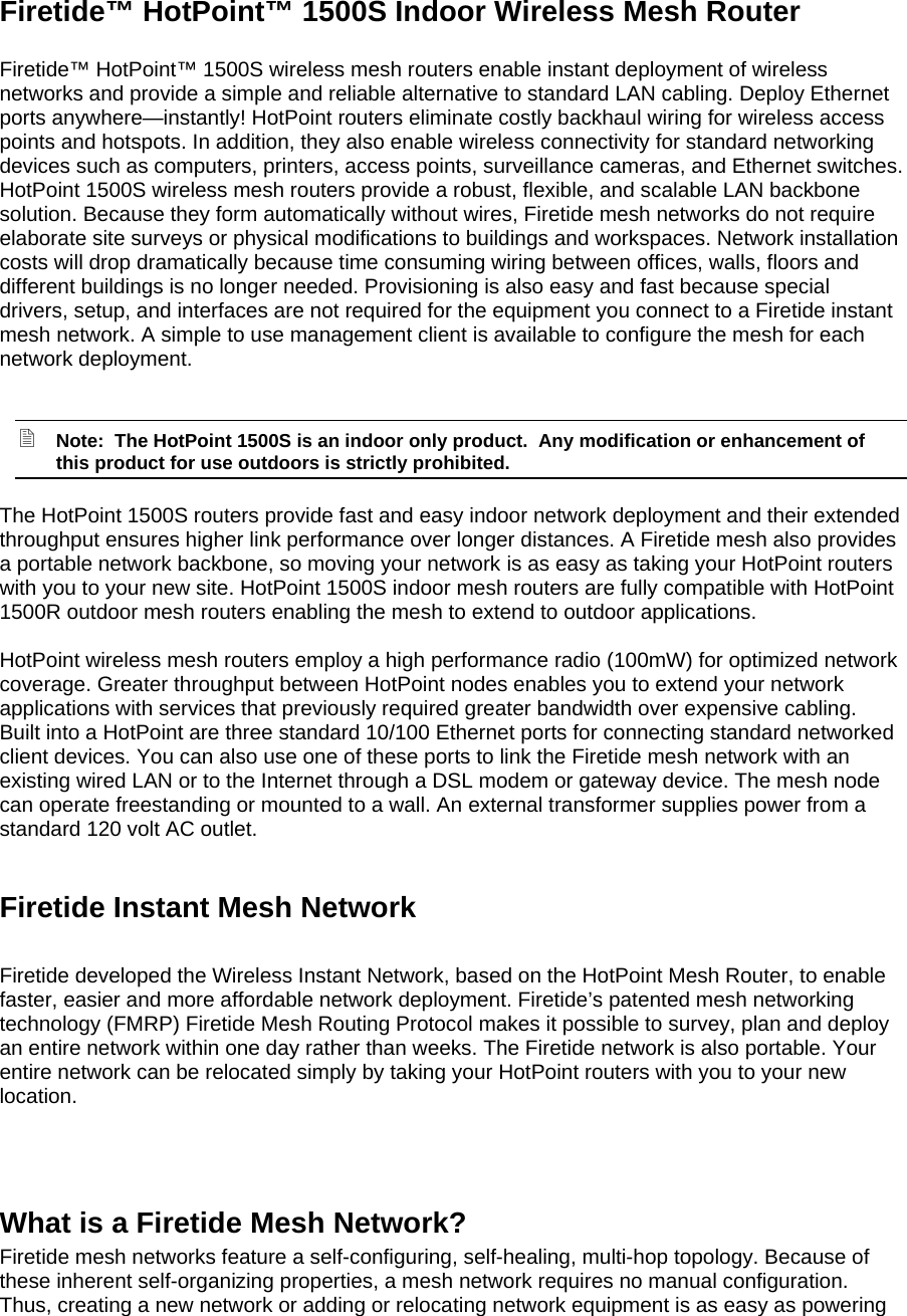  Firetide™ HotPoint™ 1500S Indoor Wireless Mesh Router  Firetide™ HotPoint™ 1500S wireless mesh routers enable instant deployment of wireless networks and provide a simple and reliable alternative to standard LAN cabling. Deploy Ethernet ports anywhere—instantly! HotPoint routers eliminate costly backhaul wiring for wireless access points and hotspots. In addition, they also enable wireless connectivity for standard networking devices such as computers, printers, access points, surveillance cameras, and Ethernet switches.  HotPoint 1500S wireless mesh routers provide a robust, flexible, and scalable LAN backbone solution. Because they form automatically without wires, Firetide mesh networks do not require elaborate site surveys or physical modifications to buildings and workspaces. Network installation costs will drop dramatically because time consuming wiring between offices, walls, floors and different buildings is no longer needed. Provisioning is also easy and fast because special drivers, setup, and interfaces are not required for the equipment you connect to a Firetide instant mesh network. A simple to use management client is available to configure the mesh for each network deployment.   Note:  The HotPoint 1500S is an indoor only product.  Any modification or enhancement of this product for use outdoors is strictly prohibited. The HotPoint 1500S routers provide fast and easy indoor network deployment and their extended throughput ensures higher link performance over longer distances. A Firetide mesh also provides a portable network backbone, so moving your network is as easy as taking your HotPoint routers with you to your new site. HotPoint 1500S indoor mesh routers are fully compatible with HotPoint 1500R outdoor mesh routers enabling the mesh to extend to outdoor applications.  HotPoint wireless mesh routers employ a high performance radio (100mW) for optimized network coverage. Greater throughput between HotPoint nodes enables you to extend your network applications with services that previously required greater bandwidth over expensive cabling. Built into a HotPoint are three standard 10/100 Ethernet ports for connecting standard networked client devices. You can also use one of these ports to link the Firetide mesh network with an existing wired LAN or to the Internet through a DSL modem or gateway device. The mesh node can operate freestanding or mounted to a wall. An external transformer supplies power from a standard 120 volt AC outlet.  Firetide Instant Mesh Network  Firetide developed the Wireless Instant Network, based on the HotPoint Mesh Router, to enable faster, easier and more affordable network deployment. Firetide’s patented mesh networking technology (FMRP) Firetide Mesh Routing Protocol makes it possible to survey, plan and deploy an entire network within one day rather than weeks. The Firetide network is also portable. Your entire network can be relocated simply by taking your HotPoint routers with you to your new location.    What is a Firetide Mesh Network? Firetide mesh networks feature a self-configuring, self-healing, multi-hop topology. Because of these inherent self-organizing properties, a mesh network requires no manual configuration. Thus, creating a new network or adding or relocating network equipment is as easy as powering 